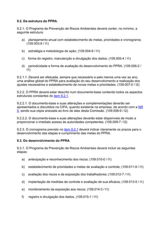 9.2. Da estrutura do PPRA.
9.2.1. O Programa de Prevenção de Riscos Ambientais deverá conter, no mínimo, a
seguinte estrutura:
a) planejamento anual com estabelecimento de metas, prioridades e cronograma;
(109.003-8 / I1)
b) estratégia e metodologia de ação; (109.004-6 / I1)
c) forma do registro, manutenção e divulgação dos dados; (109.005-4 / I1)
d) periodicidade e forma de avaliação do desenvolvimento do PPRA. (109.006-2 /
I1)
9.2.1.1. Deverá ser efetuada, sempre que necessário e pelo menos uma vez ao ano,
uma análise global do PPRA para avaliação do seu desenvolvimento e realização dos
ajustes necessários e estabelecimento de novas metas e prioridades. (109.007-0 / I2)
9.2.2. O PPRA deverá estar descrito num documento-base contendo todos os aspectos
estruturais constantes do item 9.2.1.
9.2.2.1. O documento-base e suas alterações e complementações deverão ser
apresentados e discutidos na CIPA, quando existente na empresa, de acordo com a NR
5, sendo sua cópia anexada ao livro de atas desta Comissão. (109.008-9 / I2)
9.2.2.2. O documento-base e suas alterações deverão estar disponíveis de modo a
proporcionar o imediato acesso às autoridades competentes. (109.009-7 / I2)
9.2.3. O cronograma previsto no item 9.2.1 deverá indicar claramente os prazos para o
desenvolvimento das etapas e cumprimento das metas do PPRA.
9.3. Do desenvolvimento do PPRA.
9.3.1. O Programa de Prevenção de Riscos Ambientais deverá incluir as seguintes
etapas:
a) antecipação e reconhecimento dos riscos; (109.010-0 / I1)
b) estabelecimento de prioridades e metas de avaliação e controle; (109.011-9 / I1)
c) avaliação dos riscos e da exposição dos trabalhadores; (109.012-7 / I1)
d) implantação de medidas de controle e avaliação de sua eficácia; (109.013-5 / I1)
e) monitoramento da exposição aos riscos; (109.014-3 / I1)
f) registro e divulgação dos dados. (109.015-1 / I1)
 