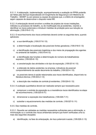 9.3.1.1. A elaboração, implementação, acompanhamento e avaliação do PPRA poderão
ser feitas pelo Serviço Especializado em Engenharia de Segurança e em Medicina do
Trabalho - SESMT ou por pessoa ou equipe de pessoas que, a critério do empregador,
sejam capazes de desenvolver o disposto nesta NR.
9.3.2. A antecipação deverá envolver a análise de projetos de novas instalações,
métodos ou processos de trabalho, ou de modificação dos já existentes, visando a
identificar os riscos potenciais e introduzir medidas de proteção para sua redução ou
eliminação. (109.016-0 / I1)
9.3.3. O reconhecimento dos riscos ambientais deverá conter os seguintes itens, quando
aplicáveis:
a) a sua identificação; (109.017-8 / I3)
b) a determinação e localização das possíveis fontes geradoras; (109.018-6 / I3)
c) a identificação das possíveis trajetórias e dos meios de propagação dos agentes
no ambiente de trabalho; (109.019-4/ I3)
d) a identificação das funções e determinação do número de trabalhadores
expostos; (109.020-8 / I3)
e) a caracterização das atividades e do tipo da exposição; (109.021-6 / I3)
f) a obtenção de dados existentes na empresa, indicativos de possível
comprometimento da saúde decorrente do trabalho; (109.022-4 / I3)
g) os possíveis danos à saúde relacionados aos riscos identificados, disponíveis na
literatura técnica; (109.023-2 / I3)
h) a descrição das medidas de controle já existentes. (109.024-0 / I3)
9.3.4. A avaliação quantitativa deverá ser realizada sempre que necessária para:
a) comprovar o controle da exposição ou a inexistência riscos identificados na etapa
de reconhecimento; (109.025-9 /I1)
b) dimensionar a exposição dos trabalhadores; (109.026-7 /I1)
c) subsidiar o equacionamento das medidas de controle. (109.027-5 / I1)
9.3.5. Das medidas de controle.
9.3.5.1. Deverão ser adotadas as medidas necessárias suficientes para a eliminação, a
minimização ou o controle dos riscos ambientais sempre que forem verificadas uma ou
mais das seguintes situações:
a) identificação, na fase de antecipação, de risco potencial à saúde; (109.028-3 / I3)
 
