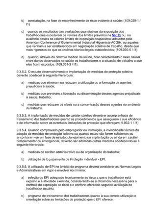 b) constatação, na fase de reconhecimento de risco evidente à saúde; (109.029-1 /
I1)
c) quando os resultados das avaliações quantitativas da exposição dos
trabalhadores excederem os valores dos limites previstos na NR 15 ou, na
ausência destes os valores limites de exposição ocupacional adotados pela
American Conference of Governmental Industrial Higyenists-ACGIH, ou aqueles
que venham a ser estabelecidos em negociação coletiva de trabalho, desde que
mais rigorosos do que os critérios técnico-legais estabelecidos; (109.030-5 / I1)
d) quando, através do controle médico da saúde, ficar caracterizado o nexo causal
entre danos observados na saúde os trabalhadores e a situação de trabalho a que
eles ficam expostos. (109.031-3 / I1).
9.3.5.2. O estudo desenvolvimento e implantação de medidas de proteção coletiva
deverão obedecer à seguinte hierarquia:
a) medidas que eliminam ou reduzam a utilização ou a formação de agentes
prejudiciais à saúde;
b) medidas que previnam a liberação ou disseminação desses agentes prejudiciais
à saúde; trabalho;
c) medidas que reduzam os níveis ou a concentração desses agentes no ambiente
de trabalho.
9.3.5.3. A implantação de medidas de caráter coletivo deverá er acomp anhada de
treinamento dos trabalhadores quanto os procedimentos que assegurem a sua eficiência
e de informação sobre as eventuais limitações de proteção que ofereçam; 9.032-1 / I1)
9.3.5.4. Quando comprovado pelo empregador ou instituição, a inviabilidade técnica da
adoção de medidas de proteção coletiva ou quando estas não forem suficientes ou
encontrarem-se em fase de estudo, planejamento ou implantação ou ainda em caráter
complementar ou emergencial, deverão ser adotadas outras medidas obedecendo-se à
seguinte hierarquia:
a) medidas de caráter administrativo ou de organização do trabalho;
b) utilização de Equipamento de Proteção Individual - EPI.
9.3.5.5. A utilização de EPI no âmbito do programa deverá considerar as Normas Legais
e Administrativas em vigor e envolver no mínimo:
a) seleção do EPI adequado tecnicamente ao risco a que o trabalhador está
exposto e à atividade exercida, considerando-se a eficiência necessária para o
controle da exposição ao risco e o conforto oferecido segundo avaliação do
trabalhador usuário;
b) programa de treinamento dos trabalhadores quanto à sua correta utilização e
orientação sobre as limitações de proteção que o EPI oferece;
 