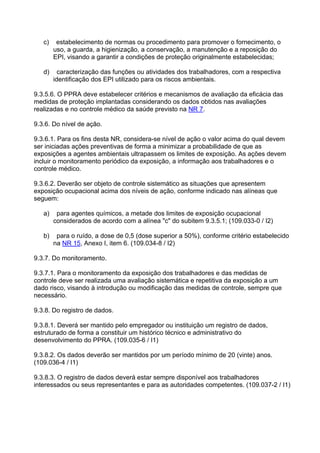 c) estabelecimento de normas ou procedimento para promover o fornecimento, o
uso, a guarda, a higienização, a conservação, a manutenção e a reposição do
EPI, visando a garantir a condições de proteção originalmente estabelecidas;
d) caracterização das funções ou atividades dos trabalhadores, com a respectiva
identificação dos EPI utilizado para os riscos ambientais.
9.3.5.6. O PPRA deve estabelecer critérios e mecanismos de avaliação da eficácia das
medidas de proteção implantadas considerando os dados obtidos nas avaliações
realizadas e no controle médico da saúde previsto na NR 7.
9.3.6. Do nível de ação.
9.3.6.1. Para os fins desta NR, considera-se nível de ação o valor acima do qual devem
ser iniciadas ações preventivas de forma a minimizar a probabilidade de que as
exposições a agentes ambientais ultrapassem os limites de exposição. As ações devem
incluir o monitoramento periódico da exposição, a informação aos trabalhadores e o
controle médico.
9.3.6.2. Deverão ser objeto de controle sistemático as situações que apresentem
exposição ocupacional acima dos níveis de ação, conforme indicado nas alíneas que
seguem:
a) para agentes químicos, a metade dos limites de exposição ocupacional
considerados de acordo com a alínea "c" do subitem 9.3.5.1; (109.033-0 / I2)
b) para o ruído, a dose de 0,5 (dose superior a 50%), conforme critério estabelecido
na NR 15, Anexo I, item 6. (109.034-8 / I2)
9.3.7. Do monitoramento.
9.3.7.1. Para o monitoramento da exposição dos trabalhadores e das medidas de
controle deve ser realizada uma avaliação sistemática e repetitiva da exposição a um
dado risco, visando à introdução ou modificação das medidas de controle, sempre que
necessário.
9.3.8. Do registro de dados.
9.3.8.1. Deverá ser mantido pelo empregador ou instituição um registro de dados,
estruturado de forma a constituir um histórico técnico e administrativo do
desenvolvimento do PPRA. (109.035-6 / I1)
9.3.8.2. Os dados deverão ser mantidos por um período mínimo de 20 (vinte) anos.
(109.036-4 / I1)
9.3.8.3. O registro de dados deverá estar sempre disponível aos trabalhadores
interessados ou seus representantes e para as autoridades competentes. (109.037-2 / I1)
 