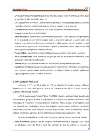Universidade Potiguar MMaannuuaall ddee BBiioosssseegguurraannççaa
7
EPI: Equipamento de Proteção Individual: luvas, máscaras, jalecos, óculos de proteção, aventais, botas
ou outro tipo calçados apropriados, tocas, etc.;
EPC: Equipamentos de Proteção Coletiva: extintores, sinalização adequada (mapas de risco), chuveiros
e lava-olhos, chuveiros contra-incêndio, capelas, manta ou cobertor, vaso de areia, etc.;
Esterilização: processo de destruição de todos os microorganismos, incluindo os esporos;
Limpeza: processo de remoção de sujidade;
Material Biológico: todo material que contenha informação genética e seja capaz de auto-reprodução ou
de ser reproduzido em um sistema biológico. Inclui os organismos cultiváveis e agentes (entre eles
bactérias, fungos filamentosos, leveduras e protozoários); as células humanas, animais e vegetais, as partes
replicáveis destes organismos e células (bibliotecas genômicas, plasmídeos, vírus e fragmentos de DNA
clonado), príons e os organismos ainda não cultivados;
Patogenicidade: capacidade de um agente biológico causar doença em um hospedeiro suscetível;
Resíduos hospitalares: restos de material biológico que deve ser descartado em recipientes e locais
apropriados para receber o lixo hospitalar;
Sanitização: processo destinado à redução da maioria das bactérias patogênicas presentes;
Substâncias infectantes: são apresentações que contêm microrganismos viáveis (tais como bactérias,
vírus, riquetsias, parasitas, fungos ou microrganismos recombinantes, híbrido ou mutante) sabidamente
capazes de provocar doença ao homem ou animais.
V. TIPOS DE RISCOS AMBIENTAIS
A Portaria nº 3.214 de 08 de junho de 1978 do Ministério do Trabalho, aprova as Normas
Regulamentadoras - NR - do Capítulo V, Título II, da Consolidação das Leis do Trabalho, relativas a
Segurança e Medicina do Trabalho.
A NR-9, atualizada pela Portaria Nº 25 de 29/12/1994, estabelece a obrigatoriedade da elaboração
e implementação, por parte de todos os empregadores e instituições que admitam trabalhadores como
empregados, do Programa de Prevenção de Riscos Ambientais - PPRA, visando à preservação da saúde
e da integridade dos trabalhadores, através da antecipação, reconhecimento, avaliação e conseqüente
controle da ocorrência de riscos ambientais existentes ou que venham a existir no ambiente de trabalho,
tendo em consideração a proteção do meio ambiente e dos recursos naturais (Anexos 04 e 05).
De acordo essa legislação, consideram-se os seguintes tipos de riscos no ambiente de trabalho:
1. Risco de Acidentes: qualquer fator que coloque o trabalhador em situação de perigo e possa afetar
sua integridade, bem estar físico e moral. São exemplos de risco de acidente: as máquinas e
 