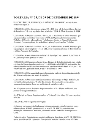 PORTARIA N.º 25, DE 29 DE DEZEMBRO DE 1994
O SECRETÁRIO DE SEGURANÇA E SAÚDE NO TRABALHO, no uso de suas
atribuições legais, e
CONSIDERANDO o disposto nos artigos 155 e 200, item VI, da Consolidação das Leis
do Trabalho - CLT, com a redação dada pela Lei n.º 6514, de 22 de dezembro de 1994;
CONSIDERANDO que o Decreto n.º 93.413, de 15 de outubro de 1986, determina que
seja executada e cumprida a Convenção n.º 148, da Organização Internacional do
Trabalho - OIT, sobre a Proteção dos Trabalhadores Contra os Riscos Profissionais
Devidos à Contaminação do Ar, ao Ruído e à Vibrações no Local de Trabalho;
CONSIDERANDO que o Decreto n.º 1.254, de 29 de setembro de 1994, determina que
seja cumprida a Convenção n.º 155, da OIT, sobre Segurança e Saúde do Trabalhadores
e o Meio Ambiente do Trabalho.
CONSIDERANDO o disposto no inciso XXII, do artigo 7º do Capítulo II, do Título II,
da Constituição da República de 1988;
CONSIDERANDO as conclusões do Grupo Técnico de Trabalho instituído para estudar
a revisão da Norma Regulamentadora n.º 9 - RISCOS AMBIENTAIS, após análise das
contribuições recebidas de toda a comunidade, objeto da Portaria SSST n.º 11, de 13 de
outubro de 1994, publicada no DOU de 14 de outubro de 1994;
CONSIDERANDO a necessidade de melhor orientar a adoção de medidas de controle
dos Riscos Ambientais nos locais de trabalho;
CONSIDERANDO a necessidade de inclusão da metodologia do Mapa de Riscos, na
Norma Regulamentadora n.º 5, à luz das posturas dos regimentos sociais, como
instrumento de atuação direta nos ambientais de trabalho, resolve:
Art. 1º Aprovar o texto da Norma Regulamentadora n.º 9 - Riscos Ambientais, que
passa a ter a seguinte redação:
Art. 2º Incluir na Norma Regulamentadora n.º 5, item 5.16, a alínea "o" com a seguinte
redação:
5.16 A CIPA terá as seguintes atribuições:
a) elaborar, ouvidos os trabalhadores de todos os setores do estabelecimento e com a
colaboração do SESMT, quando houver, o MAPA DE RISCOS, com base nas
orientações constantes do Anexo IV, devendo o mesmo ser refeito a cada gestão da
CIPA.
Parágrafo único. As orientações quanto À elaboração do referido MAPA DE RISCOS, a
serem incluídas na NR 5, passam a fazer parte da presente Portaria , como ANEXO.
 