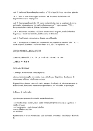 Art. 3º Incluir na Norma Regulamentadora n.º 16, o item 16.8 com a seguinte redação:
16.8. Todas as áreas de risco previstas nesta NR devem ser delimitadas, sob
responsabilidade do empregador.
Art. 4º Os empregadores terão 180 (cento e oitenta) dias para se adaptarem às novas
exigências introduzidas na Norma Regulamentadora n.º 9 e apresentar o PPRA -
Programa de Prevenção de Riscos Ambientais - inicial.
Art. 5º As dúvidas suscitadas e os casos omissos serão dirigidos pela Secretaria de
Segurança e Saúde no Trabalho, do Ministério do Trabalho.
Art. 6º Esta Portaria entra vigor na data de sua publicação.
Art. 7º Revogam-se as disposições em contrário, em especial as Portarias SSMT n.º 12,
de 06 de junho de 1983 e a Portaria SMSST n.º 5, de 17 de agosto de 1992.
JÓFILO MOREIRA LIMA JÚNIOR
ANEXO Á PORTARIA N.º 25, DE 29 DE DEZEMBRO DE 1994
ANEXO IV - NR- 5
MAPA DE RISCOS
1. O Mapa de Riscos tem como objetivos:
a) reunir as informações necessárias para estabelecer o diagnóstico da situação de
segurança e saúde no trabalho na empresa;
b) possibilitar, durante a sua elaboração, a troca e divulgação de informações entre os
trabalhadores, bem como estimular sua participação nas atividades de prevenção.
2. Etapas de elaboração:
a) conhecer o processo de trabalho no local analisado:
- os trabalhadores: número, sexo, idade, treinamento profissionais e de segurança e
saúde, jornada;
- os instrumentos e materiais de trabalho;
- as atividades exercidas;
- o ambiente.
b) identificar os riscos existentes no local analisado, conforme a classificação da tabela
I;
 