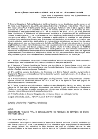 RESOLUÇÃO DA DIRETORIA COLEGIADA - RDC Nº 306, DE 7 DE DEZEMBRO DE 2004
Dispõe sobre o Regulamento Técnico para o gerenciamento de
resíduos de serviços de saúde.
A Diretoria Colegiada da Agência Nacional de Vigilância Sanitária, no uso da atribuição que lhe confere o art.
11, inciso IV, do Regulamento da ANVISA aprovado pelo Decreto n.º 3.029, de 16 de abril de 1999, c/c o Art.
111, inciso I, alínea "b", § 1º do Regimento Interno aprovado pela Portaria n.º 593, de 25 de agosto de 2000,
publicada no DOU de 22 de dezembro de 2000, em reunião realizada em 6 de dezembro de 2004,
considerando as atribuições contidas nos Art. 6º , Art. 7º, inciso III e Art. 8º da Lei 9782, de 26 de janeiro de
1999; considerando a necessidade de aprimoramento, atualização e complementação dos procedimentos
contidos na Resolução RDC 33, de 25 de fevereiro de 2003, relativos ao gerenciamento dos resíduos gerados
nos serviços de saúde - RSS, com vistas a preservar a saúde pública e a qualidade do meio ambiente
considerando os princípios da biossegurança de empregar medidas técnicas, administrativas e normativas para
prevenir acidentes, preservando a saúde pública e o meio ambiente; considerando que os serviços de saúde
são os responsáveis pelo correto gerenciamento de todos os RSS por eles gerados, atendendo às normas e
exigências legais, desde o momento de sua geração até a sua destinação final; considerando que a segregação
dos RSS, no momento e local de sua geração, permite reduzir o volume de resíduos perigosos e a incidência
de acidentes ocupacionais dentre outros benefícios à saúde pública e ao meio ambiente; considerando a
necessidade de disponibilizar informações técnicas aos estabelecimentos de saúde, assim como aos órgãos de
vigilância sanitária, sobre as técnicas adequadas de manejo dos RSS, seu gerenciamento e fiscalização; Adota
a seguinte Resolução da Diretoria Colegiada e eu, Diretor-Presidente, determino a sua publicação:
Art. 1º Aprovar o Regulamento Técnico para o Gerenciamento de Resíduos de Serviços de Saúde, em Anexo a
esta Resolução, a ser observado em todo o território nacional, na área pública e privada.
Art. 2º Compete à Vigilância Sanitária dos Estados, dos Municípios e do Distrito Federal, com o apoio dos
Órgãos de Meio Ambiente, de Limpeza Urbana, e da Comissão Nacional de Energia Nuclear - CNEN, divulgar,
orientar e fiscalizar o cumprimento desta Resolução .
Art. 3º A vigilância sanitária dos Estados, dos Municípios e do Distrito Federal, visando o cumprimento do
Regulamento Técnico, poderão estabelecer normas de caráter supletivo ou complementar, a fim de adequá-lo às
especificidades locais.
Art. 4º A inobservância do disposto nesta Resolução e seu Regulamento Técnico configura infração sanitária e
sujeitará o infrator às penalidades previstas na Lei nº. 6.437, de 20 de agosto de 1977, sem prejuízo das
responsabilidades civil e penal cabíveis.
Art. 5º Todos os serviços em funcionamento, abrangidos pelo Regulamento Técnico em anexo, têm prazo
máximo de 180 dias para se adequarem aos requisitos nele contidos. A partir da publicação do Regulamento
Técnico, os novos serviços e aqueles que pretendam reiniciar suas atividades, devem atender na íntegra as
exigências nele contidas, previamente ao seu funcionamento.
Art. 6º Esta Resolução da Diretoria Colegiada entra em vigor na data de sua publicação, ficando
revogada a Resolução ANVISA - RDC nº. 33, de 25 de fevereiro de 2003.
CLÁUDIO MAIEROVITCH PESSANHA HENRIQUES
ANEXO
REGULAMENTO TÉCNICO PARA O GERENCIAMENTO DE RESÍDUOS DE SERVIÇOS DE SAÚDE -
DIRETRIZES GERAIS
CAPÍTULO I - HISTÓRICO
O Regulamento Técnico para o Gerenciamento de Resíduos de Serviços de Saúde, publicado inicialmente por
meio da RDC ANVISA nº. 33 de 25 de fevereiro de 2003, submete-se agora a um processo de harmonização
das normas federais dos Ministérios do Meio Ambiente por meio do Conselho Nacional de Meio
Ambiente/CONAMA e da Saúde através da Agência Nacional de Vigilância Sanitária/ANVISA referentes ao
 