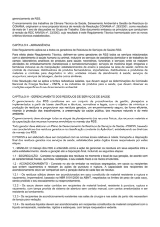 gerenciamento de RSS.
O encerramento dos trabalhos da Câmara Técnica de Saúde, Saneamento Ambiental e Gestão de Resíduos do
CONAMA, originaram a nova proposta técnica de revisão da Resolução CONAMA nº. 283/2001, como resultado
de mais de 1 ano de discussões no Grupo de Trabalho. Este documento embasou os princípios que conduziram
à revisão da RDC ANVISA nº. 33/2003, cujo resultado é este Regulamento Técnico harmonizado com os novos
critérios técnicos estabelecidos .
CAPÍTULO II - ABRANGÊNCIA
Este Regulamento aplica-se a todos os geradores de Resíduos de Serviços de Saúde-RSS.
Para efeito deste Regulamento Técnico, definem-se como geradores de RSS todos os serviços relacionados
com o atendimento à saúde humana ou animal, inclusive os serviços de assistência domiciliar e de trabalhos de
campo; laboratórios analíticos de produtos para saúde; necrotérios, funerárias e serviços onde se realizem
atividades de embalsamamento (tanatopraxia e somatoconservação); serviços de medicina legal; drogarias e
farmácias inclusive as de manipulação; estabelecimentos de ensino e pesquisa na área de saúde; centros de
controle de zoonoses; distribuidores de produtos farmacêuticos, importadores, distribuidores e produtores de
materiais e controles para diagnóstico in vitro; unidades móveis de atendimento à saúde; serviços de
acupuntura; serviços de tatuagem, dentre outros similares.
Esta Resolução não se aplica a fontes radioativas seladas, que devem seguir as determinações da Comissão
Nacional de Energia Nuclear - CNEN, e às indústrias de produtos para a saúde, que devem observar as
condições específicas do seu licenciamento ambiental.
CAPÍTULO III - GERENCIAMENTO DOS RESÍDUOS DE SERVIÇOS DE SAÚDE
O gerenciamento dos RSS constitui-se em um conjunto de procedimentos de gestão, planejados e
implementados a partir de bases científicas e técnicas, normativas e legais, com o objetivo de minimizar a
produção de resíduos e proporcionar aos resíduos gerados, um encaminhamento seguro, de forma eficiente,
visando à proteção dos trabalhadores, a preservação da saúde pública, dos recursos naturais e do meio
ambiente.
O gerenciamento deve abranger todas as etapas de planejamento dos recursos físicos, dos recursos materiais e
da capacitação dos recursos humanos envolvidos no manejo dos RSS.
Todo gerador deve elaborar um Plano de Gerenciamento de Resíduos de Serviços de Saúde - PGRSS, baseado
nas características dos resíduos gerados e na classificação constante do Apêndice I, estabelecendo as diretrizes
de manejo dos RSS.
O PGRSS a ser elaborado deve ser compatível com as normas locais relativas à coleta, transporte e disposição
final dos resíduos gerados nos serviços de saúde, estabelecidas pelos órgãos locais responsáveis por estas
etapas.
1 - MANEJO: O manejo dos RSS é entendido como a ação de gerenciar os resíduos em seus aspectos intra e
extra estabelecimento, desde a geração até a disposição final, incluindo as seguintes etapas:
1.1 - SEGREGAÇÃO - Consiste na separação dos resíduos no momento e local de sua geração, de acordo com
as características físicas, químicas, biológicas, o seu estado físico e os riscos envolvidos.
1.2 - ACONDICIONAMENTO - Consiste no ato de embalar os resíduos segregados, em sacos ou recipientes
que evitem vazamentos e resistam às ações de punctura e ruptura. A capacidade dos recipientes de
acondicionamento deve ser compatível com a geração diária de cada tipo de resíduo.
1.2.1 - Os resíduos sólidos devem ser acondicionados em saco constituído de material resistente a ruptura e
vazamento, impermeável, baseado na NBR 9191/2000 da ABNT, respeitados os limites de peso de cada saco,
sendo proibido o seu esvaziamento ou reaproveitamento.
1.2.2 - Os sacos devem estar contidos em recipientes de material lavável, resistente à punctura, ruptura e
vazamento, com tampa provida de sistema de abertura sem contato manual, com cantos arredondados e ser
resistente ao tombamento.
1.2.3 - Os recipientes de acondicionamento existentes nas salas de cirurgia e nas salas de parto não necessitam
de tampa para vedação.
1.2.4 - Os resíduos líquidos devem ser acondicionados em recipientes constituídos de material compatível com o
líquido armazenado, resistentes, rígidos e estanques, com tampa rosqueada e vedante.
 