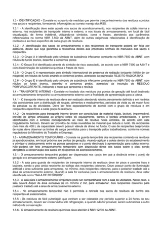 1.3 - IDENTIFICAÇÃO - Consiste no conjunto de medidas que permite o reconhecimento dos resíduos contidos
nos sacos e recipientes, fornecendo informações ao correto manejo dos RSS.
1.3.1 - A identificação deve estar aposta nos sacos de acondicionamento, nos recipientes de coleta interna e
externa, nos recipientes de transporte interno e externo, e nos locais de armazenamento, em local de fácil
visualização, de forma indelével, utilizando-se símbolos, cores e frases, atendendo aos parâmetros
referenciados na norma NBR 7.500 da ABNT, além de outras exigências relacionadas à identificação de
conteúdo e ao risco específico de cada grupo de resíduos.
1.3.2 - A identificação dos sacos de armazenamento e dos recipientes de transporte poderá ser feita por
adesivos, desde que seja garantida a resistência destes aos processos normais de manuseio dos sacos e
recipientes.
1.3.3 - O Grupo A é identificado pelo símbolo de substância infectante constante na NBR-7500 da ABNT, com
rótulos de fundo branco, desenho e contornos pretos
1.3.4 - O Grupo B é identificado através do símbolo de risco associado, de acordo com a NBR 7500 da ABNT e
com discriminação de substância química e frases de risco.
1.3.5 - O Grupo C é representado pelo símbolo internacional de presença de radiação ionizante (trifólio de cor
magenta) em rótulos de fundo amarelo e contornos pretos, acrescido da expressão REJEITO RADIOATIVO.
1.3.6 - O Grupo E é identificado pelo símbolo de substância infectante constante na NBR-7500 da ABNT, com
rótulos de fundo branco, desenho e contornos pretos, acrescido da inscrição de RESÍDUO
PERFUROCORTANTE, indicando o risco que apresenta o resíduo
1.4 - TRANSPORTE INTERNO - Consiste no traslado dos resíduos dos pontos de geração até local destinado
ao armazenamento temporário ou armazenamento externo com a finalidade de apresentação para a coleta.
1.4.1 - O transporte interno de resíduos deve ser realizado atendendo roteiro previamente definido e em horários
não coincidentes com a distribuição de roupas, alimentos e medicamentos, períodos de visita ou de maior fluxo
de pessoas ou de atividades. Deve ser feito separadamente de acordo com o grupo de resíduos e em
recipientes específicos a cada grupo de resíduos.
1.4.2 - Os recipientes para transporte interno devem ser constituídos de material rígido, lavável, impermeável,
provido de tampa articulada ao próprio corpo do equipamento, cantos e bordas arredondados, e serem
identificados com o símbolo correspondente ao risco do resíduo neles contidos, de acordo com este
Regulamento Técnico. Devem ser providos de rodas revestidas de material que reduza o ruído. Os recipientes
com mais de 400 L de capacidade devem possuir válvula de dreno no fundo. O uso de recipientes desprovidos
de rodas deve observar os limites de carga permitidos para o transporte pelos trabalhadores, conforme normas
reguladoras do Ministério do Trabalho e Emprego.
1.5 - ARMAZENAMENTO TEMPORÁRIO - Consiste na guarda temporária dos recipientes contendo os resíduos
já acondicionados, em local próximo aos pontos de geração, visando agilizar a coleta dentro do estabelecimento
e otimizar o deslocamento entre os pontos geradores e o ponto destinado à apresentação para coleta externa.
Não poderá ser feito armazenamento temporário com disposição direta dos sacos sobre o piso, sendo
obrigatória a conservação dos sacos em recipientes de acondicionamento.
1.5.1- O armazenamento temporário poderá ser dispensado nos casos em que a distância entre o ponto de
geração e o armazenamento externo justifiquem.
1.5.2 - A sala para guarda de recipientes de transporte interno de resíduos deve ter pisos e paredes lisas e
laváveis, sendo o piso ainda resistente ao tráfego dos recipientes coletores. Deve possuir ponto de iluminação
artificial e área suficiente para armazenar, no mínimo, dois recipientes coletores, para o posterior traslado até a
área de armazenamento externo. Quando a sala for exclusiva para o armazenamento de resíduos, deve estar
identificada como “SALA DE RESÍDUOS”.
1.5.3 - A sala para o armazenamento temporário pode ser compartilhada com a sala de utilidades. Neste caso, a
sala deverá dispor de área exclusiva de no mínimo 2 m2, para armazenar, dois recipientes coletores para
posterior traslado até a área de armazenamento externo.
1.5.4 - No armazenamento temporário não é permitida a retirada dos sacos de resíduos de dentro dos
recipientes ali estacionados.
1.5.5 - Os resíduos de fácil putrefação que venham a ser coletados por período superior a 24 horas de seu
armazenamento, devem ser conservados sob refrigeração, e quando não for possível, serem submetidos a outro
método de conservação.
1.5.6 - O armazenamento de resíduos químicos deve atender à NBR 12235 da ABNT.
 