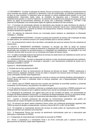 1.6 TRATAMENTO - Consiste na aplicação de método, técnica ou processo que modifique as características dos
riscos inerentes aos resíduos, reduzindo ou eliminando o risco de contaminação, de acidentes ocupacionais ou
de dano ao meio ambiente. O tratamento pode ser aplicado no próprio estabelecimento gerador ou em outro
estabelecimento, observadas nestes casos, as condições de segurança para o transporte entre o
estabelecimento gerador e o local do tratamento. Os sistemas para tratamento de resíduos de serviços de saúde
devem ser objeto de licenciamento ambiental, de acordo com a Resolução CONAMA nº. 237/1997 e são
passíveis de fiscalização e de controle pelos órgãos de vigilância sanitária e de meio ambiente.
1.6.1 - O processo de autoclavação aplicado em laboratórios para redução de carga microbiana de culturas e
estoques de microrganismos está dispensado de licenciamento ambiental, ficando sob a responsabilidade dos
serviços que as possuírem, a garantia da eficácia dos equipamentos mediante controles químicos e biológicos
periódicos devidamente registrados.
1.6.2 - Os sistemas de tratamento térmico por incineração devem obedecer ao estabelecido na Resolução
CONAMA nº. 316/2002.
1.7 - ARMAZENAMENTO EXTERNO - Consiste na guarda dos recipientes de resíduos até a realização da etapa
de coleta externa, em ambiente exclusivo com acesso facilitado para os veículos coletores.
1.7.1 - No armazenamento externo não é permitida a manutenção dos sacos de resíduos fora dos recipientes ali
estacionados.
1.8 COLETA E TRANSPORTE EXTERNOS -Consistem na remoção dos RSS do abrigo de resíduos
(armazenamento externo) até a unidade de tratamento ou disposição final, utilizando-se técnicas que garantam a
preservação das condições de acondicionamento e a integridade dos trabalhadores, da população e do meio
ambiente, devendo estar de acordo com as orientações dos órgãos de limpeza urbana.
1.8.1 - A coleta e transporte externos dos resíduos de serviços de saúde devem ser realizados de acordo com as
normas NBR 12.810 e NBR 14652 da ABNT.
1.9 - DISPOSIÇÃO FINAL - Consiste na disposição de resíduos no solo, previamente preparado para recebê-los,
obedecendo a critérios técnicos de construção e operação, e com licenciamento ambiental de acordo com a
Resolução CONAMA nº.237/97.
Capítulo IV - RESPONSABILIDADES
2. Compete aos serviços geradores de RSS:
2.1. A elaboração do Plano de Gerenciamento de Resíduos de Serviços de Saúde - PGRSS, obedecendo a
critérios técnicos, legislação ambiental, normas de coleta e transporte dos serviços locais de limpeza urbana e
outras orientações contidas neste Regulamento.
2.1.1 - Caso o estabelecimento seja composto por mais de um serviço com Alvarás Sanitários individualizados, o
PGRSS deverá ser único e contemplar todos os serviços existentes, sob a Responsabilidade Técnica do
estabelecimento.
2.1.2 - Manter cópia do PGRSS disponível para consulta sob solicitação da autoridade sanitária ou ambiental
competente, dos funcionários, dos pacientes e do público em geral.
2.1.3 -Os serviços novos ou submetidos a reformas ou ampliação devem encaminhar o PGRSS juntamente com
o Projeto Básico de Arquitetura para a vigilância sanitária local, quando da solicitação do alvará sanitário.
2.2. A designação de profissional, com registro ativo junto ao seu Conselho de Classe, com apresentação de
Anotação de Responsabilidade Técnica-ART, ou Certificado de Responsabilidade Técnica ou documento similar,
quando couber, para exercer a função de Responsável pela elaboração e implantação do PGRSS.
2.2.1 - Quando a formação profissional não abranger os conhecimentos necessários, este poderá ser
assessorado por equipe de trabalho que detenha as qualificações correspondentes.
2.2.2 - Os serviços que geram rejeitos radioativos devem contar com profissional devidamente registrado pela
CNEN nas áreas de atuação correspondentes, conforme a Norma NE 6.01 ou NE 3.03 da CNEN.
2.2.3 - Os dirigentes ou responsáveis técnicos dos serviços de saúde podem ser responsáveis pelo PGRSS,
desde que atendam aos requisitos acima descritos.
2.2.4 - O Responsável Técnico dos serviços de atendimento individualizado pode ser o responsável pela
elaboração e implantação do PGRSS.
2.3 - A designação de responsável pela coordenação da execução do PGRSS.
2.4 - Prover a capacitação e o treinamento inicial e de forma continuada para o pessoal envolvido no
gerenciamento de resíduos, objeto deste Regulamento.
 