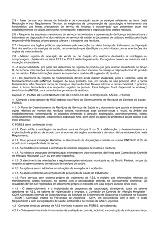 2.5 - Fazer constar nos termos de licitação e de contratação sobre os serviços referentes ao tema desta
Resolução e seu Regulamento Técnico, as exigências de comprovação de capacitação e treinamento dos
funcionários das firmas prestadoras de serviço de limpeza e conservação que pretendam atuar nos
estabelecimentos de saúde, bem como no transporte, tratamento e disposição final destes resíduos.
2.6 - Requerer às empresas prestadoras de serviços terceirizados a apresentação de licença ambiental para o
tratamento ou disposição final dos resíduos de serviços de saúde, e documento de cadastro emitido pelo órgão
responsável de limpeza urbana para a coleta e o transporte dos resíduos.
2.7 - Requerer aos órgãos públicos responsáveis pela execução da coleta, transporte, tratamento ou disposição
final dos resíduos de serviços de saúde, documentação que identifique a conformidade com as orientações dos
órgãos de meio ambiente.
2.8 - Manter registro de operação de venda ou de doação dos resíduos destinados à reciclagem ou
compostagem, obedecidos os itens 13.3.2 e 13.3.3 deste Regulamento. Os registros devem ser mantidos até a
inspeção subseqüente.
3 - A responsabilidade, por parte dos detentores de registro de produto que gere resíduo classificado no Grupo
B, de fornecer informações documentadas referentes ao risco inerente do manejo e disposição final do produto
ou do resíduo. Estas informações devem acompanhar o produto até o gerador do resíduo.
3.1 - Os detentores de registro de medicamentos devem ainda manter atualizada, junto à Gerência Geral de
Medicamentos/GGMED/ANVISA, listagem de seus produtos que, em função de seu princípio ativo e forma
farmacêutica, não oferecem riscos de manejo e disposição final. Devem informar o nome comercial, o princípio
ativo, a forma farmacêutica e o respectivo registro do produto. Essa listagem ficará disponível no endereço
eletrônico da ANVISA, para consulta dos geradores de resíduos.
Capítulo V - PLANO DE GERENCIAMENTO DE RESÍDUOS DE SERVIÇOS DE SAÚDE - PGRSS
4 - Compete a todo gerador de RSS elaborar seu Plano de Gerenciamento de Resíduos de Serviços de Saúde -
PGRSS;
4.1. O Plano de Gerenciamento de Resíduos de Serviços de Saúde é o documento que aponta e descreve as
ações relativas ao manejo dos resíduos sólidos, observadas suas características e riscos, no âmbito dos
estabelecimentos, contemplando os aspectos referentes à geração, segregação, acondicionamento, coleta,
armazenamento, transporte, tratamento e disposição final, bem como as ações de proteção à saúde pública e ao
meio ambiente.
O PGRSS deve contemplar ainda:
4.1.1. Caso adote a reciclagem de resíduos para os Grupos B ou D, a elaboração, o desenvolvimento e a
implantação de práticas, de acordo com as normas dos órgãos ambientais e demais critérios estabelecidos neste
Regulamento.
4.1.2. Caso possua Instalação Radiativa, o atendimento às disposições contidas na norma CNEN-NE 6.05, de
acordo com a especificidade do serviço.
4.1.3. As medidas preventivas e corretivas de controle integrado de insetos e roedores.
4.1.4. As rotinas e processos de higienização e limpeza em vigor noserviço, definidos pela Comissão de Controle
de Infecção Hospitalar-CCIH ou por setor específico.
4.1.5. O atendimento às orientações e regulamentações estaduais, municipais ou do Distrito Federal, no que diz
respeito ao gerenciamento de resíduos de serviços de saúde.
4.1.6. As ações a serem adotadas em situações de emergência e acidentes.
4.1.7. As ações referentes aos processos de prevenção de saúde do trabalhador.
4.1.8. Para serviços com sistema próprio de tratamento de RSS, o registro das informações relativas ao
monitoramento destes resíduos, de acordo com a periodicidade definida no licenciamento ambiental. Os
resultados devem ser registrados em documento próprio e mantidos em local seguro durante cinco anos.
4.1.9 - O desenvolvimento e a implantação de programas de capacitação abrangendo todos os setores
geradores de RSS, os setores de higienização e limpeza, a Comissão de Controle de Infecção Hospitalar -
CCIH, Comissões Internas de Biossegurança, os Serviços de Engenharia de Segurança e Medicina no Trabalho
- SESMT, Comissão Interna de Prevenção de Acidentes - CIPA, em consonância com o item 18 deste
Regulamento e com as legislações de saúde, ambiental e de normas da CNEN, vigentes.
4.2 - Compete ainda ao gerador de RSS monitorar e avaliar seu PGRSS, considerando;
4.2.1 - O desenvolvimento de instrumentos de avaliação e controle, incluindo a construção de indicadores claros,
 