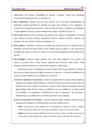 Universidade Potiguar MMaannuuaall ddee BBiioosssseegguurraannççaa
8
equipamentos sem proteção, probabilidade de incêndio e explosão, arranjo físico inadequado,
armazenamento inadequado, pisos escorregadios, etc.
2. Risco Ergonômico: qualquer fator que possa interferir nas características psicofisiológicas do
trabalhador causando desconforto ou afetando sua saúde. São exemplos de risco ergonômico: o
levantamento e transporte manual de peso, o ritmo excessivo de trabalho, a monotonia, a repetitividade,
a responsabilidade excessiva, a postura inadequada de trabalho, o trabalho em turnos, etc.
3. Risco Físico: diversas formas de energia a que possam estar expostos os trabalhadores, tais como:
ruído, vibrações, pressões anormais, temperaturas extremas, radiações ionizantes, radiações não
ionizantes, ultra-som, materiais cortantes e pontiagudos, etc.
4. Risco Químico: substâncias, compostas ou produtos que possam penetrar no organismo pela via
respiratória, nas formas de poeiras, fumos, névoas, neblinas, gases ou vapores, ou que, pela natureza
da atividade de exposição, possam ter contato ou ser absorvido pelo organismo através da pele ou por
ingestão.
5. Risco Biológico: bactérias, fungos, parasitos, vírus, entre outros patógenos. Esses agentes são
capazes de provocar dano à saúde humana, podendo causar infecções, efeitos tóxicos, efeitos
alergênicos, doenças auto-imunes e a formação de neoplasias e malformações.
Especificamente para os trabalhadores da área da saúde, a NR-32 que estabelecer as diretrizes
básicas para a implementação de medidas de proteção à segurança e à saúde dos trabalhadores dos
serviços de saúde, identifica os riscos biológicos de acordo com:
a) Fontes de exposição e reservatórios: as fontes de exposição incluem pessoas, animais, objetos ou
substâncias que abrigam agentes biológicos, a partir dos quais se torna possível a transmissão a um
hospedeiro ou a um reservatório. Reservatório é a pessoa, animal, objeto ou substância no qual um
agente biológico pode persistir, manter sua viabilidade, crescer ou multiplicar-se, de modo a poder
ser transmitido a um hospedeiro. A identificação da fonte de exposição e do reservatório é
fundamental para se estabelecerem as medidas de proteção a serem adotadas.
b) Vias de transmissão e de entrada: é o percurso feito pelo agente biológico a partir da fonte de
exposição até o hospedeiro. A transmissão pode ocorrer das seguintes formas:
- Direta: transmissão do agente biológico sem a intermediação de veículos ou vetores. Exemplos:
transmissão aérea por bioaerossóis, transmissão por gotículas e contato com a mucosa dos olhos;
- Indireta: transmissão do agente biológico por meio de veículos ou vetores. Exemplos: transmissão por
meio de mãos, pérfuro-cortantes, luvas, roupas, instrumentos, vetores, água, alimentos e superfícies.
 