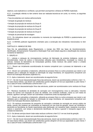 objetivos, auto-explicativos e confiáveis, que permitam acompanhar a eficácia do PGRSS implantado.
4.2.2 - A avaliação referida no item anterior deve ser realizada levando-se em conta, no mínimo, os seguintes
indicadores:
• Taxa de acidentes com resíduo pérfurocortante
• Variação da geração de resíduos
• Variação da proporção de resíduos do Grupo A
• Variação da proporção de resíduos do Grupo B
• Variação da proporção de resíduos do Grupo D
• Variação da proporção de resíduos do Grupo E
• Variação do percentual de reciclagem
4.2.3 - Os indicadores devem ser produzidos no momento da implantação do PGRSS e posteriormente com
freqüência anual.
4.2.4 - A ANVISA publicará regulamento orientador para a construção dos indicadores mencionados no item
4.2.2.
CAPÍTULO VI - MANEJO DE RSS
Para fins de aplicabilidade deste Regulamento, o manejo dos RSS nas fases de Acondicionamento,
Identificação, Armazenamento Temporário e Destinação Final, será tratado segundo a classificação dos resíduos
constante do Apêndice I
5 - GRUPO A1
5.1 - culturas e estoques de microrganismos resíduos de fabricação de produtos biológicos, exceto os
hemoderivados; meios de cultura e instrumentais utilizados para transferência, inoculação ou mistura de
culturas; resíduos de laboratórios de manipulação genética. Estes resíduos não podem deixar a unidade
geradora sem tratamento prévio.
5.1.1 - Devem ser inicialmente acondicionados de maneira compatível com o processo de tratamento a ser
utilizado.
5.1.2 - Devem ser submetidos a tratamento, utilizando-se processo físico ou outros processos que vierem a ser
validados para a obtenção de redução ou eliminação da carga microbiana, em equipamento compatível com
Nível III de Inativação Microbiana (Apêndice IV).
5.1.3 - Após o tratamento, devem ser acondicionados da seguinte forma:
5.1.3.1 - Se não houver descaracterização física das estruturas, devem ser acondicionados conforme o item 1.2 ,
em saco branco leitoso, que devem ser substituídos quando atingirem 2/3 de sua capacidade ou pelo menos 1
vez a cada 24 horas e identificados conforme item 1.3.3.
5.1.3.2 - Havendo descaracterização física das estruturas, podem ser acondicionados como resíduos do Grupo
D.
5.2 - Resíduos resultantes de atividades de vacinação com microorganismos vivos ou atenuados, incluindo
frascos de vacinas com expiração do prazo de validade, com conteúdo inutilizado, vazios ou com restos do
produto, agulhas e seringas. Devem ser submetidos a tratamento antes da disposição final.
5.2.1 - Devem ser submetidos a tratamento, utilizando-se processo físico ou outros processos que vierem a ser
validados para a obtenção de redução ou eliminação da carga microbiana, em equipamento compatível com
Nível III de Inativação Microbiana (Apêndice IV).
5.2.2 - Os resíduos provenientes de campanha de vacinação e atividade de vacinação em serviço público de
saúde, quando não puderem ser submetidos ao tratamento em seu local de geração, devem ser recolhidos e
devolvidos às Secretarias de Saúde responsáveis pela distribuição, em recipiente rígido, resistente à punctura,
ruptura e vazamento, com tampa e devidamente identificado, de forma a garantir o transporte seguro até a
unidade de tratamento.
5.2.3 - Os demais serviços devem tratar estes resíduos conforme o item 5.2.1 em seu local de geração.
5.2.4 - Após o tratamento, devem ser acondicionados da seguinte forma:
5.2.4.1 - Se não houver descaracterização física das estruturas, devem ser acondicionados conforme o item 1.2 ,
em saco branco leitoso, que devem ser substituídos quando atingirem 2/3 de sua capacidade ou pelo menos 1
vez a cada 24 horas e identificados conforme item 1.3.3.
 
