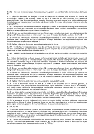 5.2.4.2 - Havendo descaracterização física das estruturas, podem ser acondicionados como resíduos do Grupo
D.
5.3 - Resíduos resultantes da atenção à saúde de indivíduos ou animais, com suspeita ou certeza de
contaminação biológica por agentes Classe de Risco 4 (Apêndice II), microrganismos com relevância
epidemiológica e risco de disseminação ou causador de doença emergente que se torne epidemiologicamente
importante ou cujo mecanismo de transmissão seja desconhecido. Devem ser submetidos a tratamento antes da
disposição final.
5.3.1 - A manipulação em ambiente laboratorial de pesquisa, ensino ou assistência deve seguir as orientações
contidas na publicação do Ministério da Saúde - Diretrizes Gerais para o Trabalho em Contenção com Material
Biológico, correspondente aos respectivos microrganismos.
5.3.2 - Devem ser acondicionados conforme o item 1.2, em saco vermelho, que devem ser substituídos quando
atingirem 2/3 de sua capacidade ou pelo menos 1 vez a cada 24 horas e identificados conforme item 1.3.3.
5.3.3 - Devem ser submetidos a tratamento utilizando-se processo físico ou outros processos que vierem a ser
validados para a obtenção de redução ou eliminação da carga microbiana, em equipamento compatível com
Nível III de Inativação Microbiana (Apêndice V).
5.3.4 - Após o tratamento, devem ser acondicionados da seguinte forma:
5.3.4.1 - Se não houver descaracterização física das estruturas, devem ser acondicionados conforme o item 1.2,
em saco branco leitoso, que devem ser substituídos quando atingirem 2/3 de sua capacidade ou pelo menos 1
vez a cada 24 horas e identificados conforme item 1.3.3.
5.3.4.2 - Havendo descaracterização física das estruturas, podem ser acondicionados como resíduos do Grupo
D.
5.4 - Bolsas transfusionais contendo sangue ou hemocomponentes rejeitadas por contaminação ou por má
conservação, ou com prazo de validade vencido, e aquelas oriundas de coleta incompleta; sobras de amostras
de laboratório contendo sangue ou líquidos corpóreos, recipientes e materiais resultantes do processo de
assistência à saúde, contendo sangue ou líquidos corpóreos na forma livre. Devem ser submetidos a tratamento
antes da disposição final.
5.4.1 - Devem ser acondicionados conforme o item 1.2 , em saco vermelho, que devem ser substituídos quando
atingirem 2/3 de sua capacidade ou pelo menos 1 vez a cada 24 horas e identificados conforme item 1.3.3.
5.4.2 - Devem ser submetidos a tratamento utilizando-se processo físico ou outros processos que vierem a ser
validados para a obtenção de redução ou eliminação da carga microbiana, em equipamento compatível com
Nível III de Inativação Microbiana (Apêndice IV) e que desestruture as suas características físicas, de modo a se
tornarem irreconhecíveis.
5.4.3 - Após o tratamento, podem ser acondicionados como resíduos do Grupo D.
5.4.4 - Caso o tratamento previsto no item 5.4.2 venha a ser realizado fora da unidade geradora, o
acondicionamento para transporte deve ser em recipiente rígido, resistente à punctura, ruptura e vazamento,
com tampa provida de controle de fechamento e devidamente identificado, conforme item 1.3.3, de forma a
garantir o transporte seguro até a unidade de tratamento.
5.4.5 - As bolsas de hemocomponentes contaminadas poderão ter a sua utilização autorizada para finalidades
específicas tais como ensaios de proficiência e confecção de produtos para diagnóstico de uso in vitro, de
acordo com Regulamento Técnico a ser elaborado pela ANVISA. Caso não seja possível a utilização acima,
devem ser submetidas a processo de tratamento conforme definido no item 5.4.2.
5.4.6 - As sobras de amostras de laboratório contendo sangue ou líquidos corpóreos, podem ser descartadas
diretamente no sistema de coleta de esgotos, desde que atendam respectivamente as diretrizes estabelecidas
pelos órgãos ambientais, gestores de recursos hídricos e de saneamento competentes.
6 - GRUPO A2
6.1 - Carcaças, peças anatômicas, vísceras e outros resíduos provenientes de animais submetidos a processos
de experimentação com inoculação de microorganismos, bem como suas forrações, e os cadáveres de animais
suspeitos de serem portadores de microrganismos de relevância epidemiológica e com risco de disseminação,
que foram submetidos ou não a estudo anátomo-patológico ou confirmação diagnóstica. Devem ser submetidos
a tratamento antes da disposição final.
6.1.1 - Devem ser inicialmente acondicionados de maneira compatível com o processo de tratamento a ser
utilizado. Quando houver necessidade de fracionamento, em função do porte do animal, a autorização do órgão
de saúde competente deve obrigatoriamente constar do PGRSS.
 
