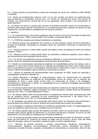 9.1.1 - Devem sempre ser encaminhados a sistema de incineração, de acordo com o definido na RDC ANVISA
nº 305/2002.
9.1.2 - Devem ser acondicionados conforme o item 1.2, em saco vermelho, que devem ser substituídos após
cada procedimento e identificados conforme item 1.3.3. Devem ser utilizados dois sacos como barreira de
proteção, com preenchimento somente até 2/3 de sua capacidade, sendo proibido o seu esvaziamento ou
reaproveitamento.
10 - Os resíduos do Grupo A, gerados pelos serviços de assistência domiciliar, devem ser acondicionados e
recolhidos pelos próprios agentes de atendimento ou por pessoa treinada para a atividade, de acordo com este
Regulamento, e encaminhados ao estabelecimento de saúde de referência.
11 - GRUPO B
11.1 - As características dos riscos destas substâncias são as contidas na Ficha de Informações de Segurança
de Produtos Químicos - FISPQ, conforme NBR 14725 da ABNT e Decreto/PR 2657/98.
11.1.1 - A FISPQ não se aplica aos produtos farmacêuticos e cosméticos.
11.2 - Resíduos químicos que apresentam risco à saúde ou ao meio ambiente, quando não forem submetidos a
processo de reutilização, recuperação ou reciclagem, devem ser submetidos a tratamento ou disposição final
específicos.
11.2.1 - Resíduos químicos no estado sólido, quando não tratados, devem ser dispostos em aterro de resíduos
perigosos - Classe I.
11.2.2 - Resíduos químicos no estado líquido devem ser submetidos a tratamento específico, sendo vedado o
seu encaminhamento para disposição final em aterros.
11.2.3 - Os resíduos de substâncias químicas constantes do Apêndice VI, quando não fizerem parte de mistura
química, devem ser obrigatoriamente segregados e acondicionados de forma isolada
11.3 - Devem ser acondicionados observadas as exigências de compatibilidade química dos resíduos entre si
(Apêndice V), assim como de cada resíduo com os materiais das embalagens de forma a evitar reação química
entre os componentes do resíduo e da embalagem, enfraquecendo ou deteriorando a mesma, ou a possibilidade
de que o material da embalagem seja permeável aos componentes do resíduo.
11.3.1 - Quando os recipientes de acondicionamento forem constituídos de PEAD, deverá ser observada a
compatibilidade constante do Apêndice VII.
11.4- Quando destinados à reciclagem ou reaproveitamento, devem ser acondicionados em recipientes
individualizados, observadas as exigências de compatibilidade química do resíduo com os materiais das
embalagens de forma a evitar reação química entre os componentes do resíduo e da embalagem,
enfraquecendo ou deteriorando a mesma, ou a possibilidade de que o material da embalagem seja permeável
aos componentes do resíduo.
11.5 - Os resíduos líquidos devem ser acondicionados em recipientes constituídos de material compatível com o
líquido armazenado, resistentes, rígidos e estanques, com tampa rosqueada e vedante. Devem ser identificados
de acordo com o item 1.3.4 deste Regulamento Técnico.
11.6 - Os resíduos sólidos devem ser acondicionados em recipientes de material rígido, adequados para cada
tipo de substância química, respeitadas as suas características físico-químicas e seu estado físico, e
identificados de acordo com o item 1.3.4 deste Regulamento Técnico.
11.7- As embalagens secundárias não contaminadas pelo produto devem ser fisicamente descaracterizadas e
acondicionadas como Resíduo do Grupo D, podendo ser encaminhadas para processo de reciclagem.
11.8- As embalagens e materiais contaminados por substâncias caracterizadas no item 11.2 deste Regulamento
devem ser tratados da mesma forma que a substância que as contaminou.
11.9 - Os resíduos gerados pelos serviços de assistência domiciliar, devem ser acondicionados, identificados e
recolhidos pelos próprios agentes de atendimento ou por pessoa treinada para a atividade, de acordo com este
Regulamento, e encaminhados ao estabelecimento de saúde de referência.
11.10 - As excretas de pacientes tratados com quimioterápicos antineoplásicos podem ser eliminadas no esgoto,
desde que haja Sistema de Tratamento de Esgotos na região onde se encontra o serviço. Caso não exista
tratamento de esgoto, devem ser submetidas a tratamento prévio no próprio estabelecimento.
11.11 - Resíduos de produtos hormonais e produtos antimicrobianos; citostáticos; antineoplásicos;
imunossupressores; digitálicos; imunomoduladores; anti-retrovirais, quando descartados por serviços
assistenciais de saúde, farmácias, drogarias e distribuidores de medicamentos ou apreendidos, devem ter seu
 