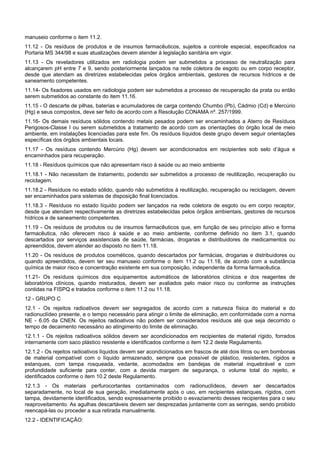 manuseio conforme o item 11.2.
11.12 - Os resíduos de produtos e de insumos farmacêuticos, sujeitos a controle especial, especificados na
Portaria MS 344/98 e suas atualizações devem atender à legislação sanitária em vigor.
11.13 - Os reveladores utilizados em radiologia podem ser submetidos a processo de neutralização para
alcançarem pH entre 7 e 9, sendo posteriormente lançados na rede coletora de esgoto ou em corpo receptor,
desde que atendam as diretrizes estabelecidas pelos órgãos ambientais, gestores de recursos hídricos e de
saneamento competentes.
11.14- Os fixadores usados em radiologia podem ser submetidos a processo de recuperação da prata ou então
serem submetidos ao constante do item 11.16.
11.15 - O descarte de pilhas, baterias e acumuladores de carga contendo Chumbo (Pb), Cádmio (Cd) e Mercúrio
(Hg) e seus compostos, deve ser feito de acordo com a Resolução CONAMA nº. 257/1999.
11.16- Os demais resíduos sólidos contendo metais pesados podem ser encaminhados a Aterro de Resíduos
Perigosos-Classe I ou serem submetidos a tratamento de acordo com as orientações do órgão local de meio
ambiente, em instalações licenciadas para este fim. Os resíduos líquidos deste grupo devem seguir orientações
específicas dos órgãos ambientais locais.
11.17 - Os resíduos contendo Mercúrio (Hg) devem ser acondicionados em recipientes sob selo d’água e
encaminhados para recuperação.
11.18 - Resíduos químicos que não apresentam risco à saúde ou ao meio ambiente
11.18.1 - Não necessitam de tratamento, podendo ser submetidos a processo de reutilização, recuperação ou
reciclagem.
11.18.2 - Resíduos no estado sólido, quando não submetidos à reutilização, recuperação ou reciclagem, devem
ser encaminhados para sistemas de disposição final licenciados.
11.18.3 - Resíduos no estado líquido podem ser lançados na rede coletora de esgoto ou em corpo receptor,
desde que atendam respectivamente as diretrizes estabelecidas pelos órgãos ambientais, gestores de recursos
hídricos e de saneamento competentes.
11.19 - Os resíduos de produtos ou de insumos farmacêuticos que, em função de seu princípio ativo e forma
farmacêutica, não oferecem risco à saúde e ao meio ambiente, conforme definido no item 3.1, quando
descartados por serviços assistenciais de saúde, farmácias, drogarias e distribuidores de medicamentos ou
apreendidos, devem atender ao disposto no item 11.18.
11.20 - Os resíduos de produtos cosméticos, quando descartados por farmácias, drogarias e distribuidores ou
quando apreendidos, devem ter seu manuseio conforme o item 11.2 ou 11.18, de acordo com a substância
química de maior risco e concentração existente em sua composição, independente da forma farmacêutica.
11.21- Os resíduos químicos dos equipamentos automáticos de laboratórios clínicos e dos reagentes de
laboratórios clínicos, quando misturados, devem ser avaliados pelo maior risco ou conforme as instruções
contidas na FISPQ e tratados conforme o item 11.2 ou 11.18.
12 - GRUPO C
12.1 - Os rejeitos radioativos devem ser segregados de acordo com a natureza física do material e do
radionuclídeo presente, e o tempo necessário para atingir o limite de eliminação, em conformidade com a norma
NE - 6.05 da CNEN. Os rejeitos radioativos não podem ser considerados resíduos até que seja decorrido o
tempo de decaimento necessário ao atingimento do limite de eliminação.
12.1.1 - Os rejeitos radioativos sólidos devem ser acondicionados em recipientes de material rígido, forrados
internamente com saco plástico resistente e identificados conforme o item 12.2 deste Regulamento.
12.1.2 - Os rejeitos radioativos líquidos devem ser acondicionados em frascos de até dois litros ou em bombonas
de material compatível com o líquido armazenado, sempre que possível de plástico, resistentes, rígidos e
estanques, com tampa rosqueada, vedante, acomodados em bandejas de material inquebrável e com
profundidade suficiente para conter, com a devida margem de segurança, o volume total do rejeito, e
identificados conforme o item 10.2 deste Regulamento.
12.1.3 - Os materiais perfurocortantes contaminados com radionuclídeos, devem ser descartados
separadamente, no local de sua geração, imediatamente após o uso, em recipientes estanques, rígidos, com
tampa, devidamente identificados, sendo expressamente proibido o esvaziamento desses recipientes para o seu
reaproveitamento. As agulhas descartáveis devem ser desprezadas juntamente com as seringas, sendo proibido
reencapá-las ou proceder a sua retirada manualmente.
12.2 - IDENTIFICAÇÃO:
 