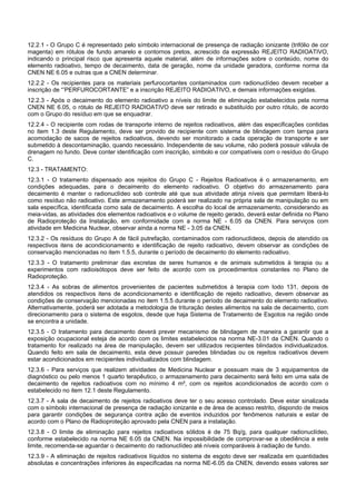 12.2.1 - O Grupo C é representado pelo símbolo internacional de presença de radiação ionizante (trifólio de cor
magenta) em rótulos de fundo amarelo e contornos pretos, acrescido da expressão REJEITO RADIOATIVO,
indicando o principal risco que apresenta aquele material, além de informações sobre o conteúdo, nome do
elemento radioativo, tempo de decaimento, data de geração, nome da unidade geradora, conforme norma da
CNEN NE 6.05 e outras que a CNEN determinar.
12.2.2 - Os recipientes para os materiais perfurocortantes contaminados com radionuclídeo devem receber a
inscrição de “’PERFUROCORTANTE” e a inscrição REJEITO RADIOATIVO, e demais informações exigidas.
12.2.3 - Após o decaimento do elemento radioativo a níveis do limite de eliminação estabelecidos pela norma
CNEN NE 6.05, o rótulo de REJEITO RADIOATIVO deve ser retirado e substituído por outro rótulo, de acordo
com o Grupo do resíduo em que se enquadrar.
12.2.4 - O recipiente com rodas de transporte interno de rejeitos radioativos, além das especificações contidas
no item 1.3 deste Regulamento, deve ser provido de recipiente com sistema de blindagem com tampa para
acomodação de sacos de rejeitos radioativos, devendo ser monitorado a cada operação de transporte e ser
submetido à descontaminação, quando necessário. Independente de seu volume, não poderá possuir válvula de
drenagem no fundo. Deve conter identificação com inscrição, símbolo e cor compatíveis com o resíduo do Grupo
C.
12.3 - TRATAMENTO:
12.3.1 - O tratamento dispensado aos rejeitos do Grupo C - Rejeitos Radioativos é o armazenamento, em
condições adequadas, para o decaimento do elemento radioativo. O objetivo do armazenamento para
decaimento é manter o radionuclídeo sob controle até que sua atividade atinja níveis que permitam liberá-lo
como resíduo não radioativo. Este armazenamento poderá ser realizado na própria sala de manipulação ou em
sala específica, identificada como sala de decaimento. A escolha do local de armazenamento, considerando as
meia-vidas, as atividades dos elementos radioativos e o volume de rejeito gerado, deverá estar definida no Plano
de Radioproteção da Instalação, em conformidade com a norma NE - 6.05 da CNEN. Para serviços com
atividade em Medicina Nuclear, observar ainda a norma NE - 3.05 da CNEN.
12.3.2 - Os resíduos do Grupo A de fácil putrefação, contaminados com radionuclídeos, depois de atendido os
respectivos itens de acondicionamento e identificação de rejeito radioativo, devem observar as condições de
conservação mencionadas no item 1.5.5, durante o período de decaimento do elemento radioativo.
12.3.3 - O tratamento preliminar das excretas de seres humanos e de animais submetidos à terapia ou a
experimentos com radioisótopos deve ser feito de acordo com os procedimentos constantes no Plano de
Radioproteção.
12.3.4 - As sobras de alimentos provenientes de pacientes submetidos à terapia com Iodo 131, depois de
atendidos os respectivos itens de acondicionamento e identificação de rejeito radioativo, devem observar as
condições de conservação mencionadas no item 1.5.5 durante o período de decaimento do elemento radioativo.
Alternativamente, poderá ser adotada a metodologia de trituração destes alimentos na sala de decaimento, com
direcionamento para o sistema de esgotos, desde que haja Sistema de Tratamento de Esgotos na região onde
se encontra a unidade.
12.3.5 - O tratamento para decaimento deverá prever mecanismo de blindagem de maneira a garantir que a
exposição ocupacional esteja de acordo com os limites estabelecidos na norma NE-3.01 da CNEN. Quando o
tratamento for realizado na área de manipulação, devem ser utilizados recipientes blindados individualizados.
Quando feito em sala de decaimento, esta deve possuir paredes blindadas ou os rejeitos radioativos devem
estar acondicionados em recipientes individualizados com blindagem.
12.3.6 - Para serviços que realizem atividades de Medicina Nuclear e possuam mais de 3 equipamentos de
diagnóstico ou pelo menos 1 quarto terapêutico, o armazenamento para decaimento será feito em uma sala de
decaimento de rejeitos radioativos com no mínimo 4 m², com os rejeitos acondicionados de acordo com o
estabelecido no item 12.1 deste Regulamento.
12.3.7 - A sala de decaimento de rejeitos radioativos deve ter o seu acesso controlado. Deve estar sinalizada
com o símbolo internacional de presença de radiação ionizante e de área de acesso restrito, dispondo de meios
para garantir condições de segurança contra ação de eventos induzidos por fenômenos naturais e estar de
acordo com o Plano de Radioproteção aprovado pela CNEN para a instalação.
12.3.8 - O limite de eliminação para rejeitos radioativos sólidos é de 75 Bq/g, para qualquer radionuclídeo,
conforme estabelecido na norma NE 6.05 da CNEN. Na impossibilidade de comprovar-se a obediência a este
limite, recomenda-se aguardar o decaimento do radionuclídeo até níveis comparáveis à radiação de fundo.
12.3.9 - A eliminação de rejeitos radioativos líquidos no sistema de esgoto deve ser realizada em quantidades
absolutas e concentrações inferiores às especificadas na norma NE-6.05 da CNEN, devendo esses valores ser
 