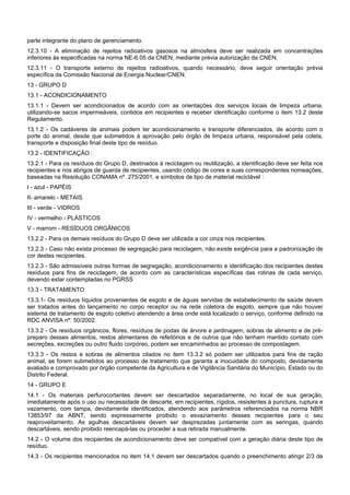 parte integrante do plano de gerenciamento.
12.3.10 - A eliminação de rejeitos radioativos gasosos na atmosfera deve ser realizada em concentrações
inferiores às especificadas na norma NE-6.05 da CNEN, mediante prévia autorização da CNEN.
12.3.11 - O transporte externo de rejeitos radioativos, quando necessário, deve seguir orientação prévia
específica da Comissão Nacional de Energia Nuclear/CNEN.
13 - GRUPO D
13.1 - ACONDICIONAMENTO
13.1.1 - Devem ser acondicionados de acordo com as orientações dos serviços locais de limpeza urbana,
utilizando-se sacos impermeáveis, contidos em recipientes e receber identificação conforme o item 13.2 deste
Regulamento.
13.1.2 - Os cadáveres de animais podem ter acondicionamento e transporte diferenciados, de acordo com o
porte do animal, desde que submetidos à aprovação pelo órgão de limpeza urbana, responsável pela coleta,
transporte e disposição final deste tipo de resíduo.
13.2 - IDENTIFICAÇÃO :
13.2.1 - Para os resíduos do Grupo D, destinados à reciclagem ou reutilização, a identificação deve ser feita nos
recipientes e nos abrigos de guarda de recipientes, usando código de cores e suas correspondentes nomeações,
baseadas na Resolução CONAMA nº. 275/2001, e símbolos de tipo de material reciclável :
I - azul - PAPÉIS
II- amarelo - METAIS
III - verde - VIDROS
IV - vermelho - PLÁSTICOS
V - marrom - RESÍDUOS ORGÂNICOS
13.2.2 - Para os demais resíduos do Grupo D deve ser utilizada a cor cinza nos recipientes.
13.2.3 - Caso não exista processo de segregação para reciclagem, não existe exigência para a padronização de
cor destes recipientes.
13.2.3 - São admissíveis outras formas de segregação, acondicionamento e identificação dos recipientes destes
resíduos para fins de reciclagem, de acordo com as características específicas das rotinas de cada serviço,
devendo estar contempladas no PGRSS
13.3 - TRATAMENTO
13.3.1- Os resíduos líquidos provenientes de esgoto e de águas servidas de estabelecimento de saúde devem
ser tratados antes do lançamento no corpo receptor ou na rede coletora de esgoto, sempre que não houver
sistema de tratamento de esgoto coletivo atendendo a área onde está localizado o serviço, conforme definido na
RDC ANVISA nº. 50/2002.
13.3.2 - Os resíduos orgânicos, flores, resíduos de podas de árvore e jardinagem, sobras de alimento e de pré-
preparo desses alimentos, restos alimentares de refeitórios e de outros que não tenham mantido contato com
secreções, excreções ou outro fluido corpóreo, podem ser encaminhados ao processo de compostagem.
13.3.3 - Os restos e sobras de alimentos citados no item 13.3.2 só podem ser utilizados para fins de ração
animal, se forem submetidos ao processo de tratamento que garanta a inocuidade do composto, devidamente
avaliado e comprovado por órgão competente da Agricultura e de Vigilância Sanitária do Município, Estado ou do
Distrito Federal.
14 - GRUPO E
14.1 - Os materiais perfurocortantes devem ser descartados separadamente, no local de sua geração,
imediatamente após o uso ou necessidade de descarte, em recipientes, rígidos, resistentes à punctura, ruptura e
vazamento, com tampa, devidamente identificados, atendendo aos parâmetros referenciados na norma NBR
13853/97 da ABNT, sendo expressamente proibido o esvaziamento desses recipientes para o seu
reaproveitamento. As agulhas descartáveis devem ser desprezadas juntamente com as seringas, quando
descartáveis, sendo proibido reencapá-las ou proceder a sua retirada manualmente.
14.2 - O volume dos recipientes de acondicionamento deve ser compatível com a geração diária deste tipo de
resíduo.
14.3 - Os recipientes mencionados no item 14.1 devem ser descartados quando o preenchimento atingir 2/3 de
 