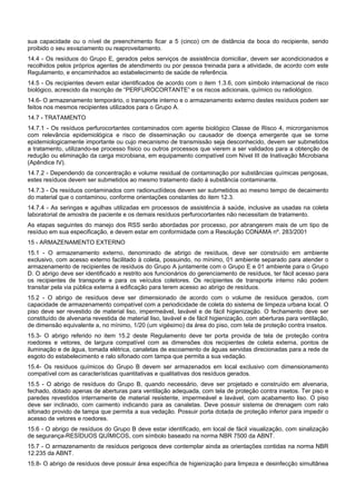 sua capacidade ou o nível de preenchimento ficar a 5 (cinco) cm de distância da boca do recipiente, sendo
proibido o seu esvaziamento ou reaproveitamento.
14.4 - Os resíduos do Grupo E, gerados pelos serviços de assistência domiciliar, devem ser acondicionados e
recolhidos pelos próprios agentes de atendimento ou por pessoa treinada para a atividade, de acordo com este
Regulamento, e encaminhados ao estabelecimento de saúde de referência.
14.5 - Os recipientes devem estar identificados de acordo com o item 1.3.6, com símbolo internacional de risco
biológico, acrescido da inscrição de “PERFUROCORTANTE” e os riscos adicionais, químico ou radiológico.
14.6- O armazenamento temporário, o transporte interno e o armazenamento externo destes resíduos podem ser
feitos nos mesmos recipientes utilizados para o Grupo A.
14.7 - TRATAMENTO
14.7.1 - Os resíduos perfurocortantes contaminados com agente biológico Classe de Risco 4, microrganismos
com relevância epidemiológica e risco de disseminação ou causador de doença emergente que se torne
epidemiologicamente importante ou cujo mecanismo de transmissão seja desconhecido, devem ser submetidos
a tratamento, utilizando-se processo físico ou outros processos que vierem a ser validados para a obtenção de
redução ou eliminação da carga microbiana, em equipamento compatível com Nível III de Inativação Microbiana
(Apêndice IV).
14.7.2 - Dependendo da concentração e volume residual de contaminação por substâncias químicas perigosas,
estes resíduos devem ser submetidos ao mesmo tratamento dado à substância contaminante.
14.7.3 - Os resíduos contaminados com radionuclídeos devem ser submetidos ao mesmo tempo de decaimento
do material que o contaminou, conforme orientações constantes do item 12.3.
14.7.4 - As seringas e agulhas utilizadas em processos de assistência à saúde, inclusive as usadas na coleta
laboratorial de amostra de paciente e os demais resíduos perfurocortantes não necessitam de tratamento.
As etapas seguintes do manejo dos RSS serão abordadas por processo, por abrangerem mais de um tipo de
resíduo em sua especificação, e devem estar em conformidade com a Resolução CONAMA nº. 283/2001
15 - ARMAZENAMENTO EXTERNO
15.1 - O armazenamento externo, denominado de abrigo de resíduos, deve ser construído em ambiente
exclusivo, com acesso externo facilitado à coleta, possuindo, no mínimo, 01 ambiente separado para atender o
armazenamento de recipientes de resíduos do Grupo A juntamente com o Grupo E e 01 ambiente para o Grupo
D. O abrigo deve ser identificado e restrito aos funcionários do gerenciamento de resíduos, ter fácil acesso para
os recipientes de transporte e para os veículos coletores. Os recipientes de transporte interno não podem
transitar pela via pública externa à edificação para terem acesso ao abrigo de resíduos.
15.2 - O abrigo de resíduos deve ser dimensionado de acordo com o volume de resíduos gerados, com
capacidade de armazenamento compatível com a periodicidade de coleta do sistema de limpeza urbana local. O
piso deve ser revestido de material liso, impermeável, lavável e de fácil higienização. O fechamento deve ser
constituído de alvenaria revestida de material liso, lavável e de fácil higienização, com aberturas para ventilação,
de dimensão equivalente a, no mínimo, 1/20 (um vigésimo) da área do piso, com tela de proteção contra insetos.
15.3- O abrigo referido no item 15.2 deste Regulamento deve ter porta provida de tela de proteção contra
roedores e vetores, de largura compatível com as dimensões dos recipientes de coleta externa, pontos de
iluminação e de água, tomada elétrica, canaletas de escoamento de águas servidas direcionadas para a rede de
esgoto do estabelecimento e ralo sifonado com tampa que permita a sua vedação.
15.4- Os resíduos químicos do Grupo B devem ser armazenados em local exclusivo com dimensionamento
compatível com as características quantitativas e qualitativas dos resíduos gerados.
15.5 - O abrigo de resíduos do Grupo B, quando necessário, deve ser projetado e construído em alvenaria,
fechado, dotado apenas de aberturas para ventilação adequada, com tela de proteção contra insetos. Ter piso e
paredes revestidos internamente de material resistente, impermeável e lavável, com acabamento liso. O piso
deve ser inclinado, com caimento indicando para as canaletas. Deve possuir sistema de drenagem com ralo
sifonado provido de tampa que permita a sua vedação. Possuir porta dotada de proteção inferior para impedir o
acesso de vetores e roedores.
15.6 - O abrigo de resíduos do Grupo B deve estar identificado, em local de fácil visualização, com sinalização
de segurança-RESÍDUOS QUÍMICOS, com símbolo baseado na norma NBR 7500 da ABNT.
15.7 - O armazenamento de resíduos perigosos deve contemplar ainda as orientações contidas na norma NBR
12.235 da ABNT.
15.8- O abrigo de resíduos deve possuir área específica de higienização para limpeza e desinfecção simultânea
 