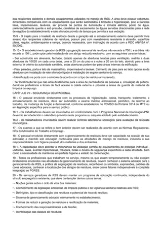dos recipientes coletores e demais equipamentos utilizados no manejo de RSS. A área deve possuir cobertura,
dimensões compatíveis com os equipamentos que serão submetidos à limpeza e higienização, piso e paredes
lisos, impermeáveis, laváveis, ser provida de pontos de iluminação e tomada elétrica, ponto de água,
preferencialmente quente e sob pressão, canaletas de escoamento de águas servidas direcionadas para a rede
de esgotos do estabelecimento e ralo sifonado provido de tampa que permita a sua vedação.
15.9 - O trajeto para o traslado de resíduos desde a geração até o armazenamento externo deve permitir livre
acesso dos recipientes coletores de resíduos, possuir piso com revestimento resistente à abrasão, superfície
plana, regular, antiderrapante e rampa, quando necessária, com inclinação de acordo com a RDC ANVISA nº.
50/2002.
15.10 - O estabelecimento gerador de RSS cuja geração semanal de resíduos não exceda a 700 L e a diária não
exceda a 150 L, pode optar pela instalação de um abrigo reduzido exclusivo, com as seguintes características:
• Ser construído em alvenaria, fechado, dotado apenas de aberturas teladas para ventilação, restrita a duas
aberturas de 10X20 cm cada uma delas, uma a 20 cm do piso e a outra a 20 cm do teto, abrindo para a área
externa. A critério da autoridade sanitária, estas aberturas podem dar para áreas internas da edificação;
• Piso, paredes, porta e teto de material liso, impermeável e lavável. Caimento de piso para ao lado oposto ao da
abertura com instalação de ralo sifonado ligado à instalação de esgoto sanitário do serviço.
• Identificação na porta com o símbolo de acordo com o tipo de resíduo armazenado;
• Ter localização tal que não abra diretamente para a área de permanência de pessoas e, circulação de público,
dando-se preferência a locais de fácil acesso à coleta externa e próxima a áreas de guarda de material de
limpeza ou expurgo.
CAPÍTULO VII - SEGURANÇA OCUPACIONAL
16 - O pessoal envolvido diretamente com os processos de higienização, coleta, transporte, tratamento, e
armazenamento de resíduos, deve ser submetido a exame médico admissional, periódico, de retorno ao
trabalho, de mudança de função e demissional, conforme estabelecido no PCMSO da Portaria 3214 do MTE ou
em legislação específica para o serviço público
16.1 - Os trabalhadores devem ser imunizados em conformidade com o Programa Nacional de Imunização-PNI,
devendo ser obedecido o calendário previsto neste programa ou naquele adotado pelo estabelecimento.
16.2 - Os trabalhadores imunizados devem realizar controle laboratorial sorológico para avaliação da resposta
imunológica..
17 - Os exames a que se refere o item anterior devem ser realizados de acordo com as Normas Reguladoras-
NRs do Ministério do Trabalho e Emprego .
18 - O pessoal envolvido diretamente com o gerenciamento de resíduos deve ser capacitado na ocasião de sua
admissão e mantido sob educação continuada para as atividades de manejo de resíduos, incluindo a sua
responsabilidade com higiene pessoal, dos materiais e dos ambientes.
18.1- A capacitação deve abordar a importância da utilização correta de equipamentos de proteção individual -
uniforme, luvas, avental impermeável, máscara, botas e óculos de segurança específicos a cada atividade, bem
como a necessidade de mantê-los em perfeita higiene e estado de conservação.
19 - Todos os profissionais que trabalham no serviço, mesmo os que atuam temporariamente ou não estejam
diretamente envolvidos nas atividades de gerenciamento de resíduos, devem conhecer o sistema adotado para o
gerenciamento de RSS, a prática de segregação de resíduos, reconhecer os símbolos, expressões, padrões de
cores adotados, conhecer a localização dos abrigos de resíduos, entre outros fatores indispensáveis à completa
integração ao PGRSS.
20 - Os serviços geradores de RSS devem manter um programa de educação continuada, independente do
vínculo empregatício existente, que deve contemplar dentre outros temas:
• - Noções gerais sobre o ciclo da vida dos materiais;
• - Conhecimento da legislação ambiental, de limpeza pública e de vigilância sanitária relativas aos RSS;
• - Definições, tipo e classificação dos resíduos e potencial de risco do resíduo;
• - Sistema de gerenciamento adotado internamente no estabelecimento;
• - Formas de reduzir a geração de resíduos e reutilização de materiais;
• - Conhecimento das responsabilidades e de tarefas;
• - Identificação das classes de resíduos;
 