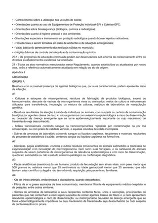 • - Conhecimento sobre a utilização dos veículos de coleta;
• - Orientações quanto ao uso de Equipamentos de Proteção Individual-EPI e Coletiva-EPC;
• - Orientações sobre biossegurança (biológica, química e radiológica);
• - Orientações quanto à higiene pessoal e dos ambientes;
• -Orientações especiais e treinamento em proteção radiológica quando houver rejeitos radioativos;
• - Providências a serem tomadas em caso de acidentes e de situações emergenciais;
• - Visão básica do gerenciamento dos resíduos sólidos no município;
• - Noções básicas de controle de infecção e de contaminação química.
20.1 - Os programas de educação continuada podem ser desenvolvidos sob a forma de consorciamento entre os
diversos estabelecimentos existentes na localidade.
21 - Todos os atos normativos mencionados neste Regulamento, quando substituídos ou atualizados por novos
atos, terão a referência automaticamente atualizada em relação ao ato de origem.
Apêndice I
Classificação
GRUPO A
Resíduos com a possível presença de agentes biológicos que, por suas características, podem apresentar risco
de infecção.
A1
- Culturas e estoques de microrganismos; resíduos de fabricação de produtos biológicos, exceto os
hemoderivados; descarte de vacinas de microrganismos vivos ou atenuados; meios de cultura e instrumentais
utilizados para transferência, inoculação ou mistura de culturas; resíduos de laboratórios de manipulação
genética.
- Resíduos resultantes da atenção à saúde de indivíduos ou animais, com suspeita ou certeza de contaminação
biológica por agentes classe de risco 4, microrganismos com relevância epidemiológica e risco de disseminação
ou causador de doença emergente que se torne epidemiologicamente importante ou cujo mecanismo de
transmissão seja desconhecido.
- Bolsas transfusionais contendo sangue ou hemocomponentes rejeitadas por contaminação ou por má
conservação, ou com prazo de validade vencido, e aquelas oriundas de coleta incompleta.
- Sobras de amostras de laboratório contendo sangue ou líquidos corpóreos, recipientes e materiais resultantes
do processo de assistência à saúde, contendo sangue ou líquidos corpóreos na forma livre.
A2
- Carcaças, peças anatômicas, vísceras e outros resíduos provenientes de animais submetidos a processos de
experimentação com inoculação de microorganismos, bem como suas forrações, e os cadáveres de animais
suspeitos de serem portadores de microrganismos de relevância epidemiológica e com risco de disseminação,
que foram submetidos ou não a estudo anátomo-patológico ou confirmação diagnóstica.
A3
- Peças anatômicas (membros) do ser humano; produto de fecundação sem sinais vitais, com peso menor que
500 gramas ou estatura menor que 25 centímetros ou idade gestacional menor que 20 semanas, que não
tenham valor científico ou legal e não tenha havido requisição pelo paciente ou familiares.
A4
- Kits de linhas arteriais, endovenosas e dialisadores, quando descartados.
- Filtros de ar e gases aspirados de área contaminada; membrana filtrante de equipamento médico-hospitalar e
de pesquisa, entre outros similares.
- Sobras de amostras de laboratório e seus recipientes contendo fezes, urina e secreções, provenientes de
pacientes que não contenham e nem sejam suspeitos de conter agentes Classe de Risco 4, e nem apresentem
relevância epidemiológica e risco de disseminação, ou microrganismo causador de doença emergente que se
torne epidemiologicamente importante ou cujo mecanismo de transmissão seja desconhecido ou com suspeita
de contaminação com príons.
 