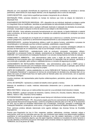 efetuado por uma população diversificada de organismos em condições controladas de aerobiose e demais
parâmetros, desenvolvido em duas etapas distintas: uma de degradação ativa e outra de maturação.
CORPO RECEPTOR - corpo hídrico superficial que recebe o lançamento de um efluente.
DESTINAÇÃO FINAL- processo decisório no manejo de resíduos que inclui as etapas de tratamento e
disposição final.
EQUIPAMENTO DE PROTEÇÃO INDIVIDUAL - EPI - dispositivo de uso individual, destinado a proteger a saúde
e a integridade física do trabalhador, atendidas as peculiaridades de cada atividade profissional ou funcional.
Estabelecimento: denominação dada a qualquer edificação destinada à realização de atividades de prevenção,
promoção, recuperação e pesquisa na área da saúde ou que estejam a ela relacionadas.
FONTE SELADA - fonte radioativa encerrada hermeticamente em uma cápsula, ou ligada totalmente a material
inativo envolvente, de forma que não possa haver dispersão de substância radioativa em condições normais e
severas de uso.
FORMA LIVRE - é a saturação de um líquido em um resíduo que o absorva ou o contenha, de forma que possa
produzir gotejamento, vazamento ou derramamento espontaneamente ou sob compressão mínima
HEMODERIVADOS - produtos farmacêuticos obtidos a partir do plasma humano, submetidos a processo de
industrialização e normatização que lhes conferem qualidade, estabilidade e especificidade.
INSUMOS FARMACÊUTICOS - Qualquer produto químico, ou material (por exemplo: embalagem) utilizado no
processo de fabricação de um medicamento, seja na sua formulação, envase ou acondicionamento.
INSTALAÇÕES RADIATIVAS - estabelecimento onde se produzem, processam, manuseiam, utilizam,
transportam ou armazenam fontes de radiação, excetuando-se as Instalações Nucleares definidas na norma
CNEN-NE-1.04 "Licenciamento de Instalações Nucleares" e os veículos transportadores de fontes de radiação.
LICENCIAMENTO AMBIENTAL - atos administrativos pelos quais o órgão de meio ambiente aprova a
viabilidade do local proposto para uma instalação de tratamento ou destinação final de resíduos, permitindo a
sua construção e operação, após verificar a viabilidade técnica e o conceito de segurança do projeto.
LICENCIAMENTO DE INSTALAÇÕES RADIATIVAS - atos administrativos pelos quais a CNEN aprova a
viabilidade do local proposto para uma instalação radiativa e permite a sua construção e operação, após verificar
a viabilidade técnica e o conceito de segurança do projeto.
LIMITE DE ELIMINAÇÃO - valores estabelecidos na norma CNEN-NE-6.05 "Gerência de Rejeitos Radioativos
em Instalações Radioativas" e expressos em termos de concentrações de atividade e/ou atividade total, em ou
abaixo dos quais um determinado fluxo de rejeito pode ser liberado pelas vias convencionais, sob os aspectos
de proteção radiológica.
Líquidos corpóreos: são representados pelos líquidos cefalorraquidiano, pericárdico, pleural, articular, ascítico e
amniótico
LOCAL DE GERAÇÃO - representa a unidade de trabalho onde é gerado o resíduo.
Materiais de assistência à saúde: materiais relacionados diretamente com o processo de assistência aos
pacientes
MEIA-VIDA FÍSICA - tempo que um radionuclídeo leva para ter a sua atividade inicial reduzida à metade.
METAL PESADO - qualquer composto de Antimônio, Cádmio, Crômio (IV), Chumbo, Estanho, Mercúrio, Níquel,
Selênio, Telúrio e Tálio, incluindo a forma metálica.
PATOGENICIDADE - capacidade de um agente causar doença em indivíduos normais suscetíveis.
PLANO DE RADIOPROTEÇAO - PR - Documento exigido para fins de Licenciamento de Instalações Radiativas,
pela Comissão Nacional de Energia Nuclear, conforme competência atribuída pela Lei 6.189, de 16 de dezembro
de 1974, que se aplica às atividades relacionadas com a localização, construção, operação e modificação de
Instalações Radiativas, contemplando, entre outros, o Programa de Gerência de Rejeitos Radioativos - PGRR
Príon: estrutura protéica alterada relacionada como agente etiológico das diversas formas de Encefalite
Espongiforme
Produto para Diagnóstico de Uso In Vitro: reagentes, padrões, calibradores, controles, materiais, artigos e
instrumentos, junto com as instruções para seu uso, que contribuem para realizar uma determinação qualitativa,
quantitativa ou semi-quantitativa de uma amostra biológica e que não estejam destinados a cumprir função
anatômica, física ou terapêutica alguma, que não sejam ingeridos, injetados ou inoculados em seres humanos e
que são utilizados unicamente para provar informação sobre amostras obtidas do organismo humano. (Portaria n
º 8/MS/SVS, de 23 de janeiro de 1996)
 