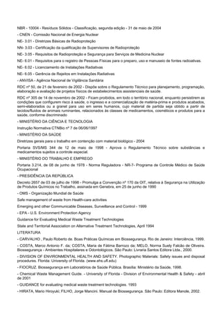 NBR - 10004 - Resíduos Sólidos - Classificação, segunda edição - 31 de maio de 2004
- CNEN - Comissão Nacional de Energia Nuclear
NE- 3.01 - Diretrizes Básicas de Radioproteção
NN- 3.03 - Certificação da qualificação de Supervisores de Radioproteção
NE- 3.05 - Requisitos de Radioproteção e Segurança para Serviços de Medicina Nuclear
NE- 6.01 - Requisitos para o registro de Pessoas Físicas para o preparo, uso e manuseio de fontes radioativas.
NE- 6.02 - Licenciamento de Instalações Radiativas
NE- 6.05 - Gerência de Rejeitos em Instalações Radiativas
- ANVISA - Agência Nacional de Vigilância Sanitária
RDC nº 50, de 21 de fevereiro de 2002 - Dispõe sobre o Regulamento Técnico para planejamento, programação,
elaboração e avaliação de projetos físicos de estabelecimentos assistenciais de saúde.
RDC nº 305 de 14 de novembro de 2002 - Ficam proibidos, em todo o território nacional, enquanto persistirem as
condições que configurem risco à saúde, o ingresso e a comercialização de matéria-prima e produtos acabados,
semi-elaborados ou a granel para uso em seres humanos, cujo material de partida seja obtido a partir de
tecidos/fluidos de animais ruminantes, relacionados às classes de medicamentos, cosméticos e produtos para a
saúde, conforme discriminado
- MINISTÉRIO DA CIÊNCIA E TECNOLOGIA
Instrução Normativa CTNBio nº 7 de 06/06/1997
- MINISTÉRIO DA SAÚDE
Diretrizes gerais para o trabalho em contenção com material biológico - 2004
Portaria SVS/MS 344 de 12 de maio de 1998 - Aprova o Regulamento Técnico sobre substâncias e
medicamentos sujeitos a controle especial.
- MINISTÉRIO DO TRABALHO E EMPREGO
Portaria 3.214, de 08 de junho de 1978 - Norma Reguladora - NR-7- Programa de Controle Médico de Saúde
Ocupacional
- PRESIDÊNCIA DA REPÚBLICA
Decreto 2657 de 03 de julho de 1998 - Promulga a Convenção nº 170 da OIT, relativa à Segurança na Utilização
de Produtos Químicos no Trabalho, assinada em Genebra, em 25 de junho de 1990
- OMS - Organização Mundial de Saúde
Safe management of waste from Health-care activities
Emerging and other Communicable Diseases, Surveillance and Control - 1999
- EPA - U.S. Environment Protection Agency
Guidance for Evaluating Medical Waste Treatment Technologies
State and Territorial Association on Alternative Treatment Technologies, April 1994
LITERATURA
- CARVALHO , Paulo Roberto de. Boas Práticas Químicas em Biossegurança. Rio de Janeiro: Interciência, 1999.
- COSTA, Marco Antonio F. da; COSTA, Maria de Fátima Barrozo da; MELO, Norma Suely Falcão de Oliveira.
Biossegurança - Ambientes Hospitalares e Odontológicos. São Paulo: Livraria Santos Editora Ltda., 2000.
- DIVISION OF ENVIRONMENTAL HEALTH AND SAFETY. Photographic Materials: Safety issues and disposal
procedures. Florida: University of Florida. (www.ehs.ufl.edu)
- FIOCRUZ. Biossegurança em Laboratórios de Saúde Pública. Brasília: Ministério da Saúde, 1998.
- Chemical Waste Management Guide. - University of Florida - Division of Environmental Health & Safety - abril
de 2001
- GUIDANCE for evaluating medical waste treatment technologies. 1993
- HIRATA, Mario Hiroyuki; FILHO, Jorge Mancini. Manual de Biossegurança. São Paulo: Editora Manole, 2002.
 
