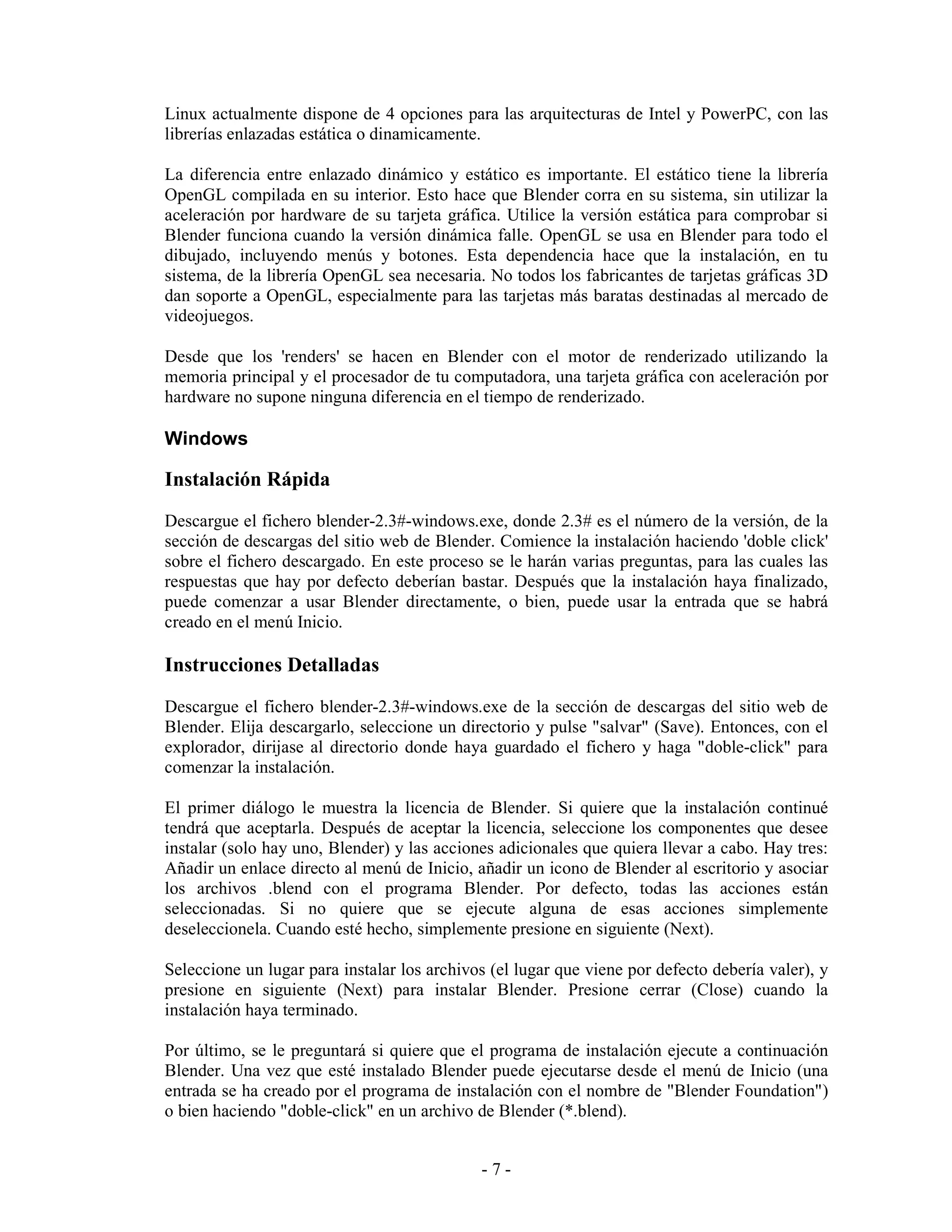 Linux actualmente dispone de 4 opciones para las arquitecturas de Intel y PowerPC, con las
librerías enlazadas estática o dinamicamente.

La diferencia entre enlazado dinámico y estático es importante. El estático tiene la librería
OpenGL compilada en su interior. Esto hace que Blender corra en su sistema, sin utilizar la
aceleración por hardware de su tarjeta gráfica. Utilice la versión estática para comprobar si
Blender funciona cuando la versión dinámica falle. OpenGL se usa en Blender para todo el
dibujado, incluyendo menús y botones. Esta dependencia hace que la instalación, en tu
sistema, de la librería OpenGL sea necesaria. No todos los fabricantes de tarjetas gráficas 3D
dan soporte a OpenGL, especialmente para las tarjetas más baratas destinadas al mercado de
videojuegos.

Desde que los 'renders' se hacen en Blender con el motor de renderizado utilizando la
memoria principal y el procesador de tu computadora, una tarjeta gráfica con aceleración por
hardware no supone ninguna diferencia en el tiempo de renderizado.

Windows

Instalación Rápida
Descargue el fichero blender-2.3#-windows.exe, donde 2.3# es el número de la versión, de la
sección de descargas del sitio web de Blender. Comience la instalación haciendo 'doble click'
sobre el fichero descargado. En este proceso se le harán varias preguntas, para las cuales las
respuestas que hay por defecto deberían bastar. Después que la instalación haya finalizado,
puede comenzar a usar Blender directamente, o bien, puede usar la entrada que se habrá
creado en el menú Inicio.

Instrucciones Detalladas
Descargue el fichero blender-2.3#-windows.exe de la sección de descargas del sitio web de
Blender. Elija descargarlo, seleccione un directorio y pulse "salvar" (Save). Entonces, con el
explorador, dirijase al directorio donde haya guardado el fichero y haga "doble-click" para
comenzar la instalación.

El primer diálogo le muestra la licencia de Blender. Si quiere que la instalación continué
tendrá que aceptarla. Después de aceptar la licencia, seleccione los componentes que desee
instalar (solo hay uno, Blender) y las acciones adicionales que quiera llevar a cabo. Hay tres:
Añadir un enlace directo al menú de Inicio, añadir un icono de Blender al escritorio y asociar
los archivos .blend con el programa Blender. Por defecto, todas las acciones están
seleccionadas. Si no quiere que se ejecute alguna de esas acciones simplemente
deseleccionela. Cuando esté hecho, simplemente presione en siguiente (Next).

Seleccione un lugar para instalar los archivos (el lugar que viene por defecto debería valer), y
presione en siguiente (Next) para instalar Blender. Presione cerrar (Close) cuando la
instalación haya terminado.

Por último, se le preguntará si quiere que el programa de instalación ejecute a continuación
Blender. Una vez que esté instalado Blender puede ejecutarse desde el menú de Inicio (una
entrada se ha creado por el programa de instalación con el nombre de "Blender Foundation")
o bien haciendo "doble-click" en un archivo de Blender (*.blend).


                                             -7-
 