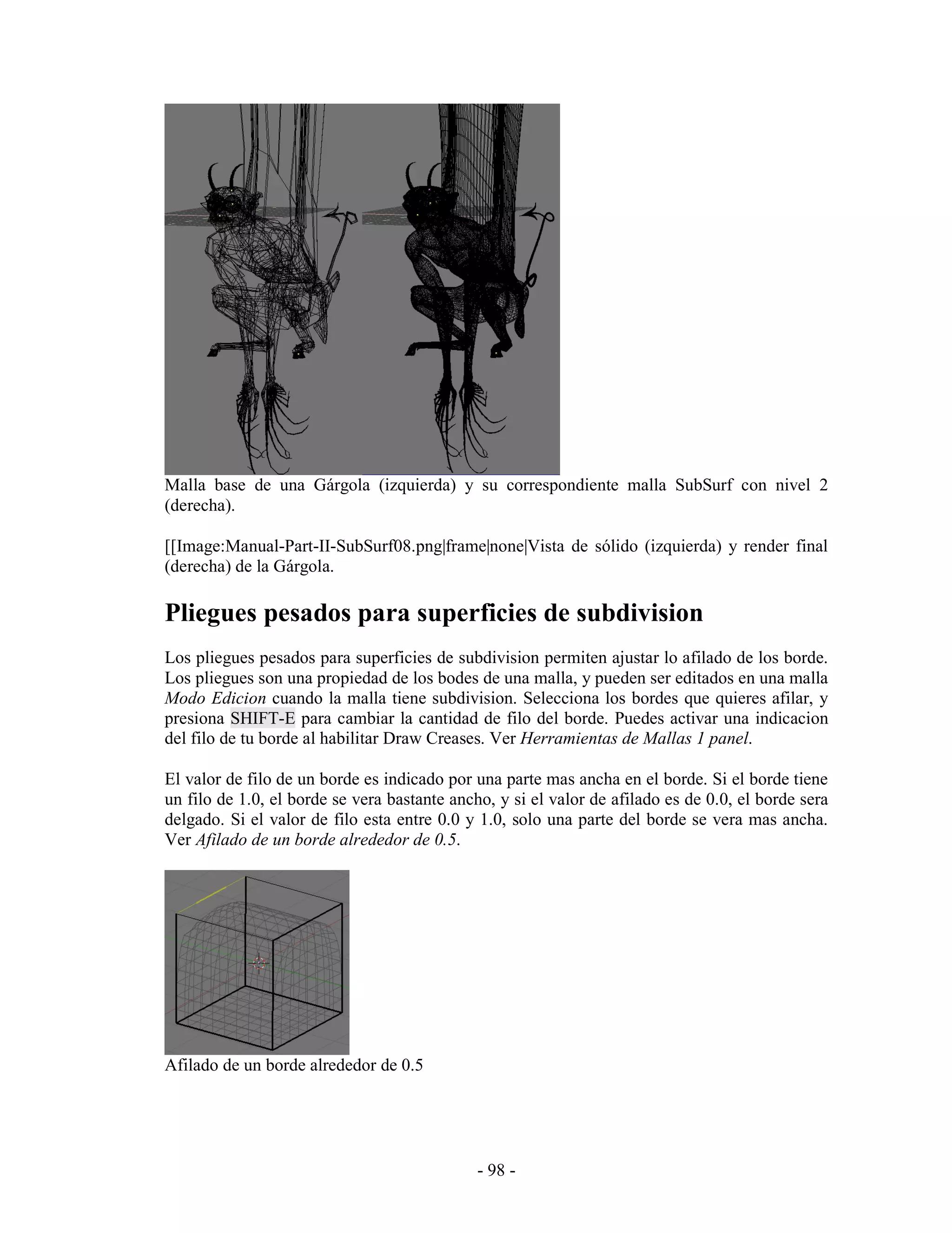 Malla base de una Gárgola (izquierda) y su correspondiente malla SubSurf con nivel 2
(derecha).

[[Image:Manual-Part-II-SubSurf08.png|frame|none|Vista de sólido (izquierda) y render final
(derecha) de la Gárgola.

Pliegues pesados para superficies de subdivision
Los pliegues pesados para superficies de subdivision permiten ajustar lo afilado de los borde.
Los pliegues son una propiedad de los bodes de una malla, y pueden ser editados en una malla
Modo Edicion cuando la malla tiene subdivision. Selecciona los bordes que quieres afilar, y
presiona SHIFT-E para cambiar la cantidad de filo del borde. Puedes activar una indicacion
del filo de tu borde al habilitar Draw Creases. Ver Herramientas de Mallas 1 panel.

El valor de filo de un borde es indicado por una parte mas ancha en el borde. Si el borde tiene
un filo de 1.0, el borde se vera bastante ancho, y si el valor de afilado es de 0.0, el borde sera
delgado. Si el valor de filo esta entre 0.0 y 1.0, solo una parte del borde se vera mas ancha.
Ver Afilado de un borde alrededor de 0.5.




Afilado de un borde alrededor de 0.5




                                              - 98 -
 