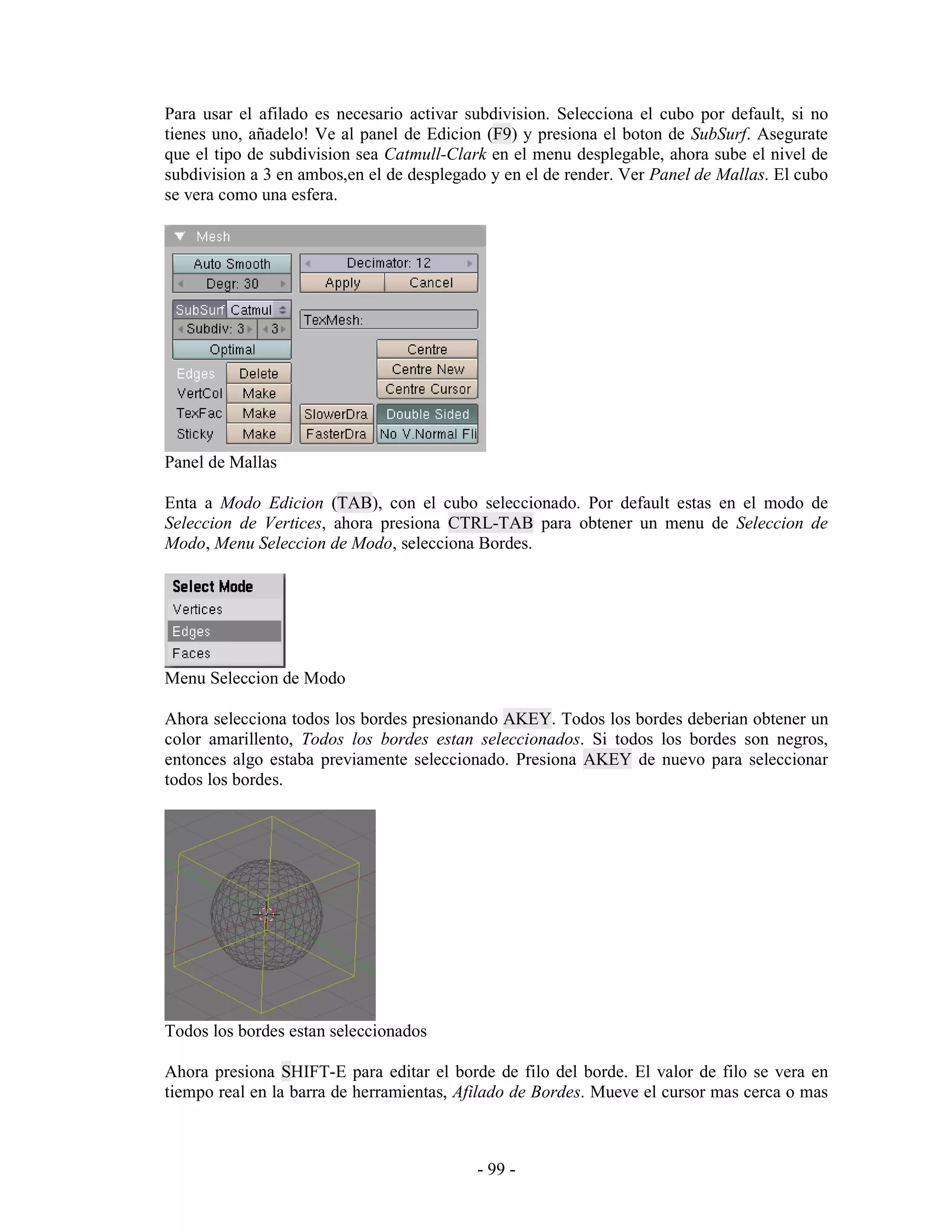 Para usar el afilado es necesario activar subdivision. Selecciona el cubo por default, si no
tienes uno, añadelo! Ve al panel de Edicion (F9) y presiona el boton de SubSurf. Asegurate
que el tipo de subdivision sea Catmull-Clark en el menu desplegable, ahora sube el nivel de
subdivision a 3 en ambos,en el de desplegado y en el de render. Ver Panel de Mallas. El cubo
se vera como una esfera.




Panel de Mallas

Enta a Modo Edicion (TAB), con el cubo seleccionado. Por default estas en el modo de
Seleccion de Vertices, ahora presiona CTRL-TAB para obtener un menu de Seleccion de
Modo, Menu Seleccion de Modo, selecciona Bordes.




Menu Seleccion de Modo

Ahora selecciona todos los bordes presionando AKEY. Todos los bordes deberian obtener un
color amarillento, Todos los bordes estan seleccionados. Si todos los bordes son negros,
entonces algo estaba previamente seleccionado. Presiona AKEY de nuevo para seleccionar
todos los bordes.




Todos los bordes estan seleccionados

Ahora presiona SHIFT-E para editar el borde de filo del borde. El valor de filo se vera en
tiempo real en la barra de herramientas, Afilado de Bordes. Mueve el cursor mas cerca o mas



                                           - 99 -
 