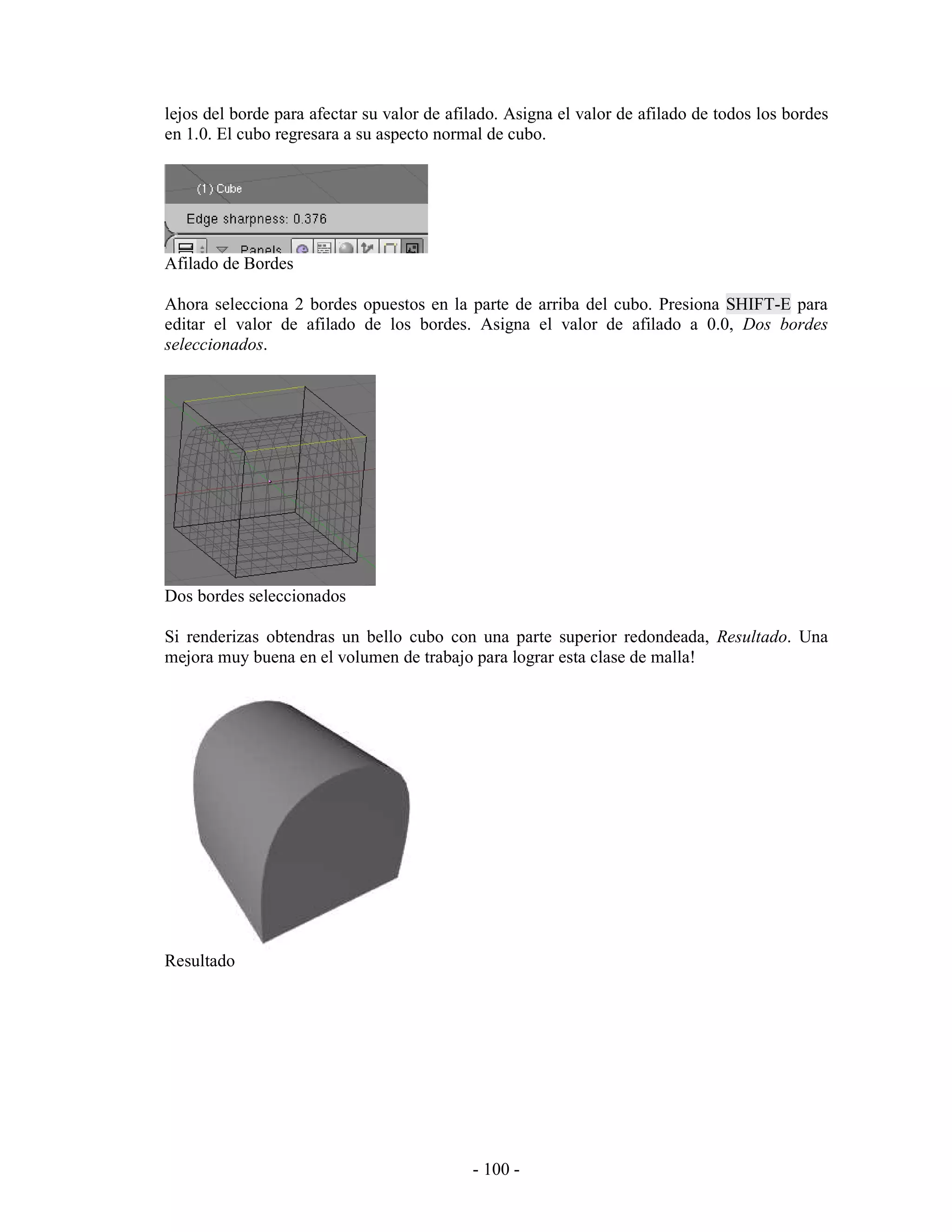 lejos del borde para afectar su valor de afilado. Asigna el valor de afilado de todos los bordes
en 1.0. El cubo regresara a su aspecto normal de cubo.




Afilado de Bordes

Ahora selecciona 2 bordes opuestos en la parte de arriba del cubo. Presiona SHIFT-E para
editar el valor de afilado de los bordes. Asigna el valor de afilado a 0.0, Dos bordes
seleccionados.




Dos bordes seleccionados

Si renderizas obtendras un bello cubo con una parte superior redondeada, Resultado. Una
mejora muy buena en el volumen de trabajo para lograr esta clase de malla!




Resultado




                                            - 100 -
 