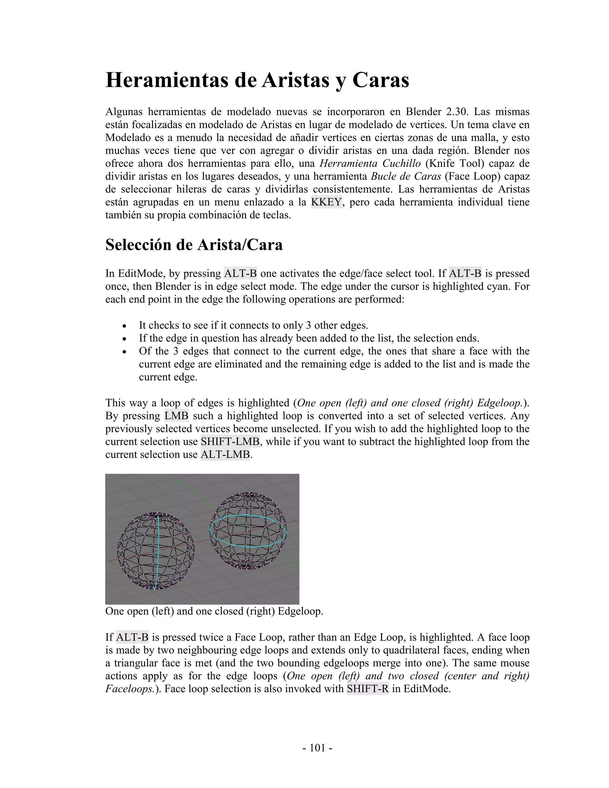 Heramientas de Aristas y Caras
Algunas herramientas de modelado nuevas se incorporaron en Blender 2.30. Las mismas
están focalizadas en modelado de Aristas en lugar de modelado de vertices. Un tema clave en
Modelado es a menudo la necesidad de añadir vertices en ciertas zonas de una malla, y esto
muchas veces tiene que ver con agregar o dividir aristas en una dada región. Blender nos
ofrece ahora dos herramientas para ello, una Herramienta Cuchillo (Knife Tool) capaz de
dividir aristas en los lugares deseados, y una herramienta Bucle de Caras (Face Loop) capaz
de seleccionar hileras de caras y dividirlas consistentemente. Las herramientas de Aristas
están agrupadas en un menu enlazado a la KKEY, pero cada herramienta individual tiene
también su propia combinación de teclas.

Selección de Arista/Cara
In EditMode, by pressing ALT-B one activates the edge/face select tool. If ALT-B is pressed
once, then Blender is in edge select mode. The edge under the cursor is highlighted cyan. For
each end point in the edge the following operations are performed:

   •   It checks to see if it connects to only 3 other edges.
   •   If the edge in question has already been added to the list, the selection ends.
   •   Of the 3 edges that connect to the current edge, the ones that share a face with the
       current edge are eliminated and the remaining edge is added to the list and is made the
       current edge.

This way a loop of edges is highlighted (One open (left) and one closed (right) Edgeloop.).
By pressing LMB such a highlighted loop is converted into a set of selected vertices. Any
previously selected vertices become unselected. If you wish to add the highlighted loop to the
current selection use SHIFT-LMB, while if you want to subtract the highlighted loop from the
current selection use ALT-LMB.




One open (left) and one closed (right) Edgeloop.

If ALT-B is pressed twice a Face Loop, rather than an Edge Loop, is highlighted. A face loop
is made by two neighbouring edge loops and extends only to quadrilateral faces, ending when
a triangular face is met (and the two bounding edgeloops merge into one). The same mouse
actions apply as for the edge loops (One open (left) and two closed (center and right)
Faceloops.). Face loop selection is also invoked with SHIFT-R in EditMode.




                                           - 101 -
 