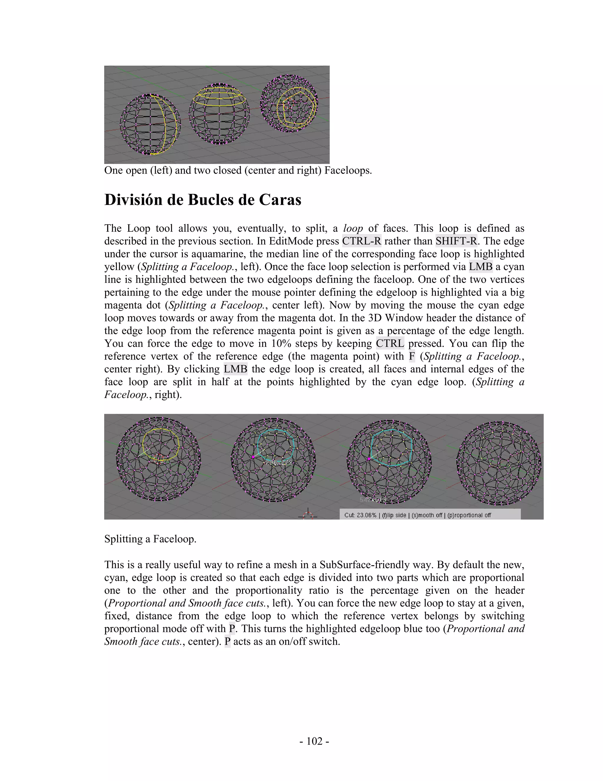One open (left) and two closed (center and right) Faceloops.

División de Bucles de Caras
The Loop tool allows you, eventually, to split, a loop of faces. This loop is defined as
described in the previous section. In EditMode press CTRL-R rather than SHIFT-R. The edge
under the cursor is aquamarine, the median line of the corresponding face loop is highlighted
yellow (Splitting a Faceloop., left). Once the face loop selection is performed via LMB a cyan
line is highlighted between the two edgeloops defining the faceloop. One of the two vertices
pertaining to the edge under the mouse pointer defining the edgeloop is highlighted via a big
magenta dot (Splitting a Faceloop., center left). Now by moving the mouse the cyan edge
loop moves towards or away from the magenta dot. In the 3D Window header the distance of
the edge loop from the reference magenta point is given as a percentage of the edge length.
You can force the edge to move in 10% steps by keeping CTRL pressed. You can flip the
reference vertex of the reference edge (the magenta point) with F (Splitting a Faceloop.,
center right). By clicking LMB the edge loop is created, all faces and internal edges of the
face loop are split in half at the points highlighted by the cyan edge loop. (Splitting a
Faceloop., right).




Splitting a Faceloop.

This is a really useful way to refine a mesh in a SubSurface-friendly way. By default the new,
cyan, edge loop is created so that each edge is divided into two parts which are proportional
one to the other and the proportionality ratio is the percentage given on the header
(Proportional and Smooth face cuts., left). You can force the new edge loop to stay at a given,
fixed, distance from the edge loop to which the reference vertex belongs by switching
proportional mode off with P. This turns the highlighted edgeloop blue too (Proportional and
Smooth face cuts., center). P acts as an on/off switch.




                                            - 102 -
 