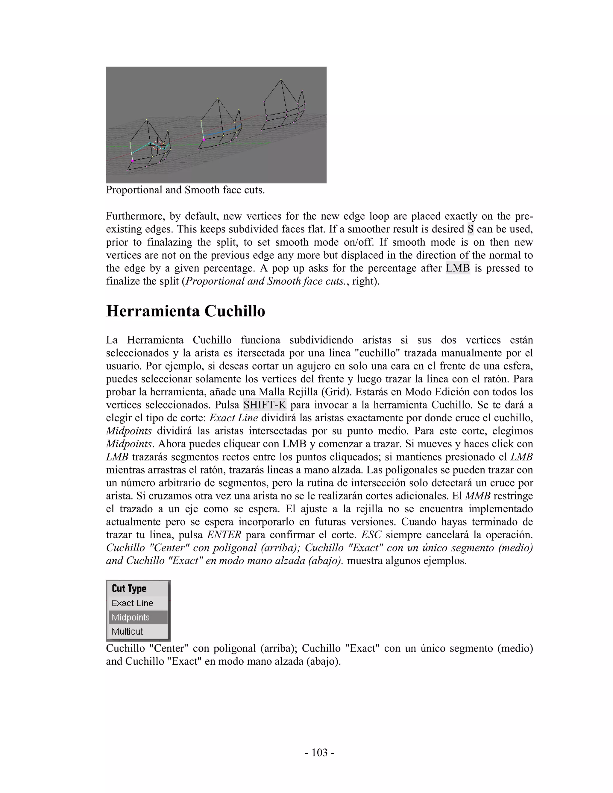 Proportional and Smooth face cuts.

Furthermore, by default, new vertices for the new edge loop are placed exactly on the pre-
existing edges. This keeps subdivided faces flat. If a smoother result is desired S can be used,
prior to finalazing the split, to set smooth mode on/off. If smooth mode is on then new
vertices are not on the previous edge any more but displaced in the direction of the normal to
the edge by a given percentage. A pop up asks for the percentage after LMB is pressed to
finalize the split (Proportional and Smooth face cuts., right).

Herramienta Cuchillo
La Herramienta Cuchillo funciona subdividiendo aristas si sus dos vertices están
seleccionados y la arista es itersectada por una linea "cuchillo" trazada manualmente por el
usuario. Por ejemplo, si deseas cortar un agujero en solo una cara en el frente de una esfera,
puedes seleccionar solamente los vertices del frente y luego trazar la linea con el ratón. Para
probar la herramienta, añade una Malla Rejilla (Grid). Estarás en Modo Edición con todos los
vertices seleccionados. Pulsa SHIFT-K para invocar a la herramienta Cuchillo. Se te dará a
elegir el tipo de corte: Exact Line dividirá las aristas exactamente por donde cruce el cuchillo,
Midpoints dividirá las aristas intersectadas por su punto medio. Para este corte, elegimos
Midpoints. Ahora puedes cliquear con LMB y comenzar a trazar. Si mueves y haces click con
LMB trazarás segmentos rectos entre los puntos cliqueados; si mantienes presionado el LMB
mientras arrastras el ratón, trazarás lineas a mano alzada. Las poligonales se pueden trazar con
un número arbitrario de segmentos, pero la rutina de intersección solo detectará un cruce por
arista. Si cruzamos otra vez una arista no se le realizarán cortes adicionales. El MMB restringe
el trazado a un eje como se espera. El ajuste a la rejilla no se encuentra implementado
actualmente pero se espera incorporarlo en futuras versiones. Cuando hayas terminado de
trazar tu linea, pulsa ENTER para confirmar el corte. ESC siempre cancelará la operación.
Cuchillo "Center" con poligonal (arriba); Cuchillo "Exact" con un único segmento (medio)
and Cuchillo "Exact" en modo mano alzada (abajo). muestra algunos ejemplos.




Cuchillo "Center" con poligonal (arriba); Cuchillo "Exact" con un único segmento (medio)
and Cuchillo "Exact" en modo mano alzada (abajo).




                                             - 103 -
 