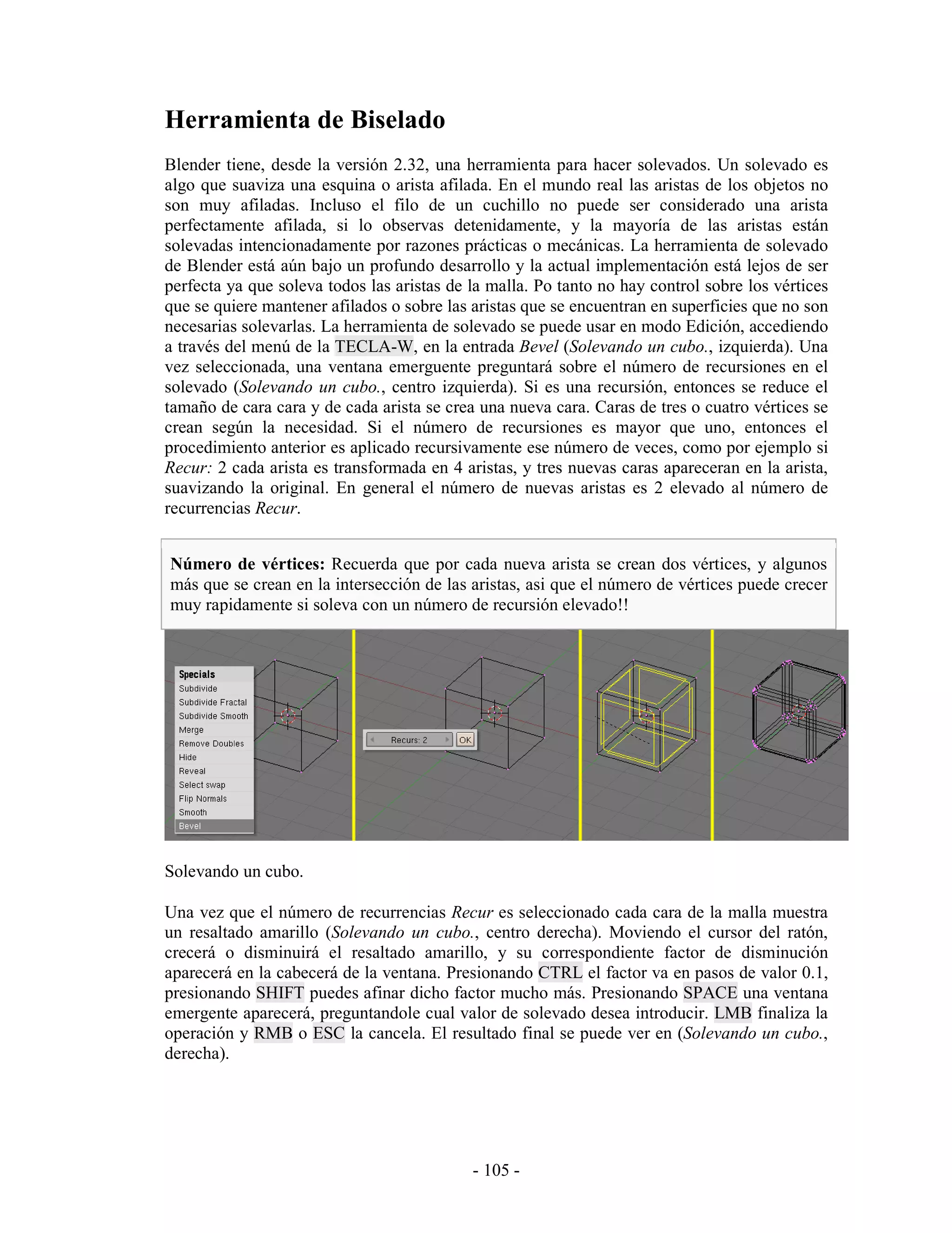 Herramienta de Biselado
Blender tiene, desde la versión 2.32, una herramienta para hacer solevados. Un solevado es
algo que suaviza una esquina o arista afilada. En el mundo real las aristas de los objetos no
son muy afiladas. Incluso el filo de un cuchillo no puede ser considerado una arista
perfectamente afilada, si lo observas detenidamente, y la mayoría de las aristas están
solevadas intencionadamente por razones prácticas o mecánicas. La herramienta de solevado
de Blender está aún bajo un profundo desarrollo y la actual implementación está lejos de ser
perfecta ya que soleva todos las aristas de la malla. Po tanto no hay control sobre los vértices
que se quiere mantener afilados o sobre las aristas que se encuentran en superficies que no son
necesarias solevarlas. La herramienta de solevado se puede usar en modo Edición, accediendo
a través del menú de la TECLA-W, en la entrada Bevel (Solevando un cubo., izquierda). Una
vez seleccionada, una ventana emerguente preguntará sobre el número de recursiones en el
solevado (Solevando un cubo., centro izquierda). Si es una recursión, entonces se reduce el
tamaño de cara cara y de cada arista se crea una nueva cara. Caras de tres o cuatro vértices se
crean según la necesidad. Si el número de recursiones es mayor que uno, entonces el
procedimiento anterior es aplicado recursivamente ese número de veces, como por ejemplo si
Recur: 2 cada arista es transformada en 4 aristas, y tres nuevas caras apareceran en la arista,
suavizando la original. En general el número de nuevas aristas es 2 elevado al número de
recurrencias Recur.


Número de vértices: Recuerda que por cada nueva arista se crean dos vértices, y algunos
más que se crean en la intersección de las aristas, asi que el número de vértices puede crecer
muy rapidamente si soleva con un número de recursión elevado!!




Solevando un cubo.

Una vez que el número de recurrencias Recur es seleccionado cada cara de la malla muestra
un resaltado amarillo (Solevando un cubo., centro derecha). Moviendo el cursor del ratón,
crecerá o disminuirá el resaltado amarillo, y su correspondiente factor de disminución
aparecerá en la cabecerá de la ventana. Presionando CTRL el factor va en pasos de valor 0.1,
presionando SHIFT puedes afinar dicho factor mucho más. Presionando SPACE una ventana
emergente aparecerá, preguntandole cual valor de solevado desea introducir. LMB finaliza la
operación y RMB o ESC la cancela. El resultado final se puede ver en (Solevando un cubo.,
derecha).




                                            - 105 -
 