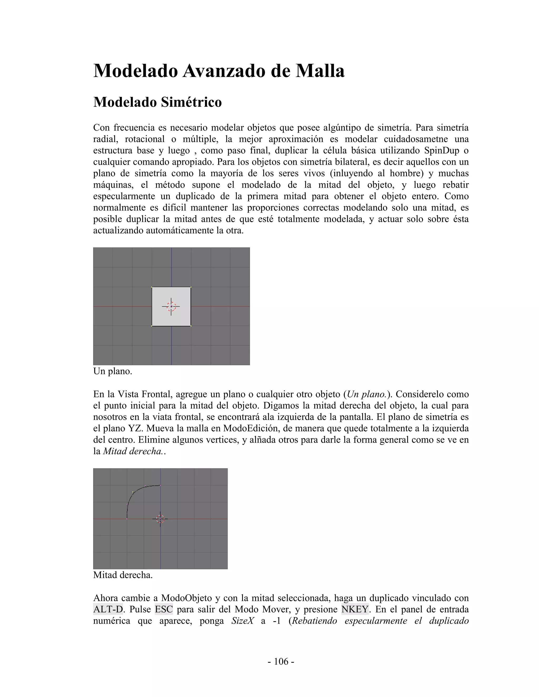 Modelado Avanzado de Malla
Modelado Simétrico
Con frecuencia es necesario modelar objetos que posee algúntipo de simetría. Para simetría
radial, rotacional o múltiple, la mejor aproximación es modelar cuidadosametne una
estructura base y luego , como paso final, duplicar la célula básica utilizando SpinDup o
cualquier comando apropiado. Para los objetos con simetría bilateral, es decir aquellos con un
plano de simetría como la mayoría de los seres vivos (inluyendo al hombre) y muchas
máquinas, el método supone el modelado de la mitad del objeto, y luego rebatir
especularmente un duplicado de la primera mitad para obtener el objeto entero. Como
normalmente es dificil mantener las proporciones correctas modelando solo una mitad, es
posible duplicar la mitad antes de que esté totalmente modelada, y actuar solo sobre ésta
actualizando automáticamente la otra.




Un plano.

En la Vista Frontal, agregue un plano o cualquier otro objeto (Un plano.). Considerelo como
el punto inicial para la mitad del objeto. Digamos la mitad derecha del objeto, la cual para
nosotros en la viata frontal, se encontrará ala izquierda de la pantalla. El plano de simetría es
el plano YZ. Mueva la malla en ModoEdición, de manera que quede totalmente a la izquierda
del centro. Elimine algunos vertices, y alñada otros para darle la forma general como se ve en
la Mitad derecha..




Mitad derecha.

Ahora cambie a ModoObjeto y con la mitad seleccionada, haga un duplicado vinculado con
ALT-D. Pulse ESC para salir del Modo Mover, y presione NKEY. En el panel de entrada
numérica que aparece, ponga SizeX a -1 (Rebatiendo especularmente el duplicado



                                             - 106 -
 