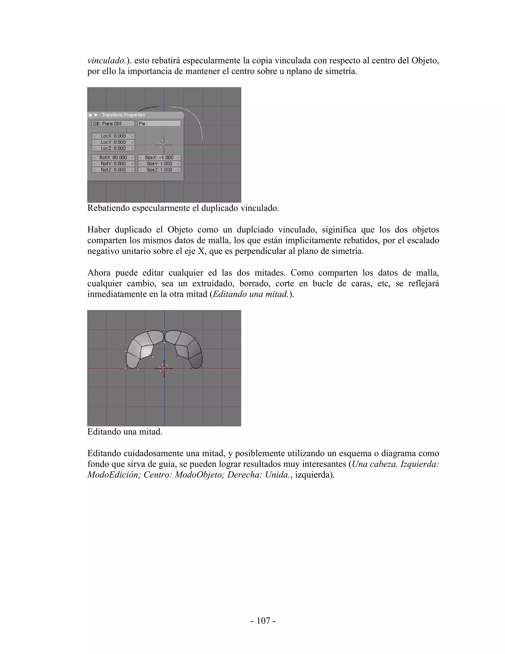 vinculado.). esto rebatirá especularmente la copia vinculada con respecto al centro del Objeto,
por ello la importancia de mantener el centro sobre u nplano de simetría.




Rebatiendo especularmente el duplicado vinculado.

Haber duplicado el Objeto como un duplciado vinculado, siginifica que los dos objetos
comparten los mismos datos de malla, los que están implicitamente rebatidos, por el escalado
negativo unitario sobre el eje X, que es perpendicular al plano de simetría.

Ahora puede editar cualquier ed las dos mitades. Como comparten los datos de malla,
cualquier cambio, sea un extruidado, borrado, corte en bucle de caras, etc, se reflejará
inmediatamente en la otra mitad (Editando una mitad.).




Editando una mitad.

Editando cuidadosamente una mitad, y posiblemente utilizando un esquema o diagrama como
fondo que sirva de guía, se pueden lograr resultados muy interesantes (Una cabeza. Izquierda:
ModoEdición; Centro: ModoObjeto; Derecha: Unida., izquierda).




                                            - 107 -
 