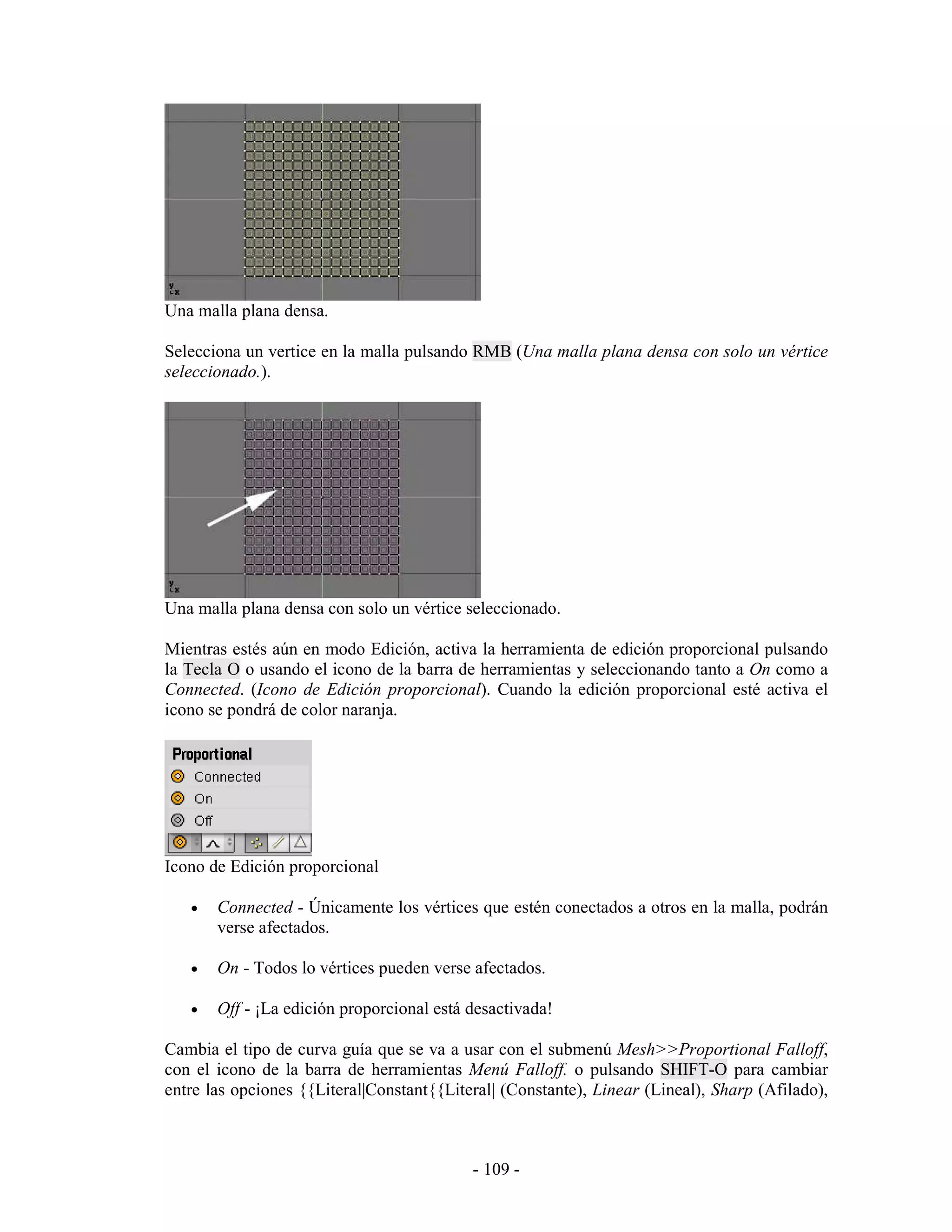 Una malla plana densa.

Selecciona un vertice en la malla pulsando RMB (Una malla plana densa con solo un vértice
seleccionado.).




Una malla plana densa con solo un vértice seleccionado.

Mientras estés aún en modo Edición, activa la herramienta de edición proporcional pulsando
la Tecla O o usando el icono de la barra de herramientas y seleccionando tanto a On como a
Connected. (Icono de Edición proporcional). Cuando la edición proporcional esté activa el
icono se pondrá de color naranja.




Icono de Edición proporcional

   •   Connected - Únicamente los vértices que estén conectados a otros en la malla, podrán
       verse afectados.

   •   On - Todos lo vértices pueden verse afectados.

   •   Off - ¡La edición proporcional está desactivada!

Cambia el tipo de curva guía que se va a usar con el submenú Mesh>>Proportional Falloff,
con el icono de la barra de herramientas Menú Falloff. o pulsando SHIFT-O para cambiar
entre las opciones {{Literal|Constant{{Literal| (Constante), Linear (Lineal), Sharp (Afilado),



                                           - 109 -
 