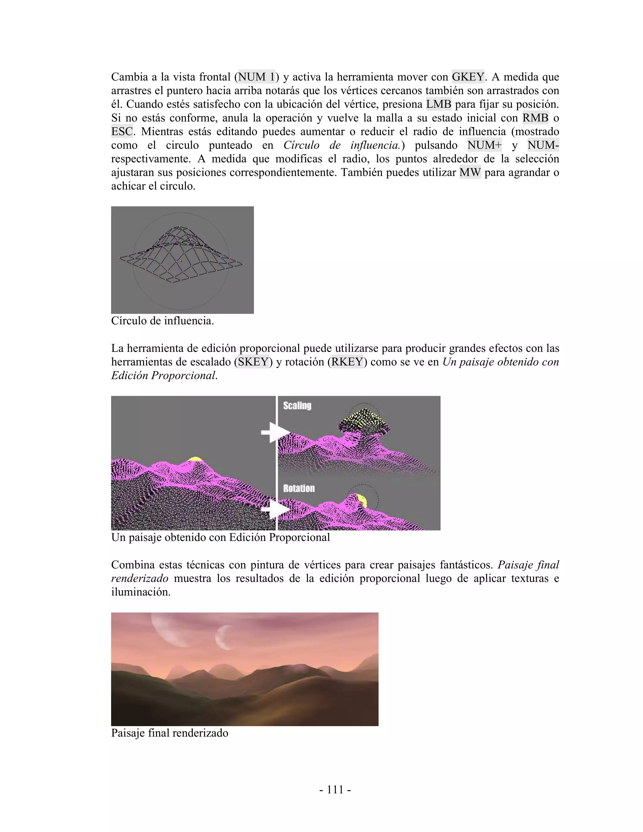 Cambia a la vista frontal (NUM 1) y activa la herramienta mover con GKEY. A medida que
arrastres el puntero hacia arriba notarás que los vértices cercanos también son arrastrados con
él. Cuando estés satisfecho con la ubicación del vértice, presiona LMB para fijar su posición.
Si no estás conforme, anula la operación y vuelve la malla a su estado inicial con RMB o
ESC. Mientras estás editando puedes aumentar o reducir el radio de influencia (mostrado
como el circulo punteado en Círculo de influencia.) pulsando NUM+ y NUM-
respectivamente. A medida que modificas el radio, los puntos alrededor de la selección
ajustaran sus posiciones correspondientemente. También puedes utilizar MW para agrandar o
achicar el circulo.




Círculo de influencia.

La herramienta de edición proporcional puede utilizarse para producir grandes efectos con las
herramientas de escalado (SKEY) y rotación (RKEY) como se ve en Un paisaje obtenido con
Edición Proporcional.




Un paisaje obtenido con Edición Proporcional

Combina estas técnicas con pintura de vértices para crear paisajes fantásticos. Paisaje final
renderizado muestra los resultados de la edición proporcional luego de aplicar texturas e
iluminación.




Paisaje final renderizado



                                            - 111 -
 