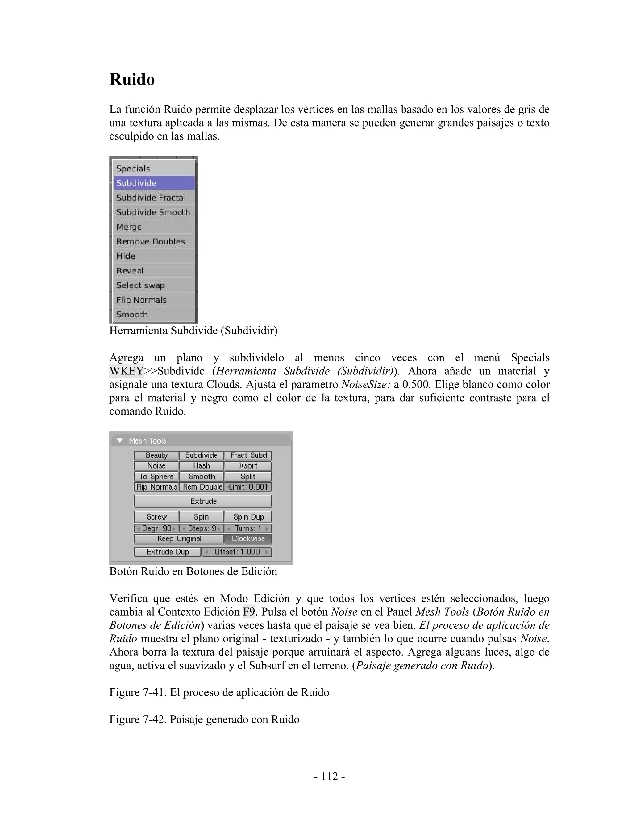 Ruido
La función Ruido permite desplazar los vertices en las mallas basado en los valores de gris de
una textura aplicada a las mismas. De esta manera se pueden generar grandes paisajes o texto
esculpido en las mallas.




Herramienta Subdivide (Subdividir)

Agrega un plano y subdividelo al menos cinco veces con el menú Specials
WKEY>>Subdivide (Herramienta Subdivide (Subdividir)). Ahora añade un material y
asignale una textura Clouds. Ajusta el parametro NoiseSize: a 0.500. Elige blanco como color
para el material y negro como el color de la textura, para dar suficiente contraste para el
comando Ruido.




Botón Ruido en Botones de Edición

Verifica que estés en Modo Edición y que todos los vertices estén seleccionados, luego
cambia al Contexto Edición F9. Pulsa el botón Noise en el Panel Mesh Tools (Botón Ruido en
Botones de Edición) varias veces hasta que el paisaje se vea bien. El proceso de aplicación de
Ruido muestra el plano original - texturizado - y también lo que ocurre cuando pulsas Noise.
Ahora borra la textura del paisaje porque arruinará el aspecto. Agrega alguans luces, algo de
agua, activa el suavizado y el Subsurf en el terreno. (Paisaje generado con Ruido).

Figure 7-41. El proceso de aplicación de Ruido

Figure 7-42. Paisaje generado con Ruido



                                           - 112 -
 