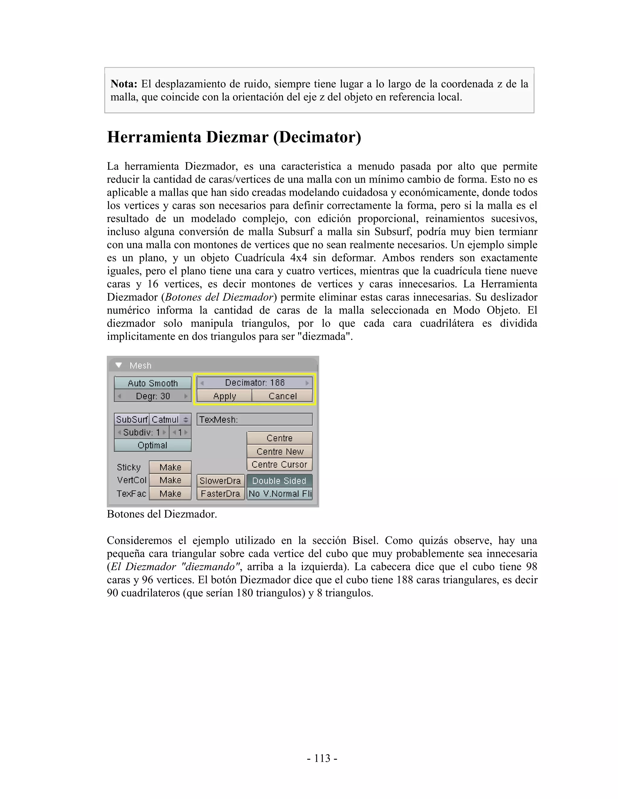 Nota: El desplazamiento de ruido, siempre tiene lugar a lo largo de la coordenada z de la
malla, que coincide con la orientación del eje z del objeto en referencia local.


Herramienta Diezmar (Decimator)
La herramienta Diezmador, es una caracteristica a menudo pasada por alto que permite
reducir la cantidad de caras/vertices de una malla con un mínimo cambio de forma. Esto no es
aplicable a mallas que han sido creadas modelando cuidadosa y económicamente, donde todos
los vertices y caras son necesarios para definir correctamente la forma, pero si la malla es el
resultado de un modelado complejo, con edición proporcional, reinamientos sucesivos,
incluso alguna conversión de malla Subsurf a malla sin Subsurf, podría muy bien termianr
con una malla con montones de vertices que no sean realmente necesarios. Un ejemplo simple
es un plano, y un objeto Cuadrícula 4x4 sin deformar. Ambos renders son exactamente
iguales, pero el plano tiene una cara y cuatro vertices, mientras que la cuadrícula tiene nueve
caras y 16 vertices, es decir montones de vertices y caras innecesarios. La Herramienta
Diezmador (Botones del Diezmador) permite eliminar estas caras innecesarias. Su deslizador
numérico informa la cantidad de caras de la malla seleccionada en Modo Objeto. El
diezmador solo manipula triangulos, por lo que cada cara cuadrilátera es dividida
implicitamente en dos triangulos para ser "diezmada".




Botones del Diezmador.

Consideremos el ejemplo utilizado en la sección Bisel. Como quizás observe, hay una
pequeña cara triangular sobre cada vertice del cubo que muy probablemente sea innecesaria
(El Diezmador "diezmando", arriba a la izquierda). La cabecera dice que el cubo tiene 98
caras y 96 vertices. El botón Diezmador dice que el cubo tiene 188 caras triangulares, es decir
90 cuadrilateros (que serían 180 triangulos) y 8 triangulos.




                                            - 113 -
 
