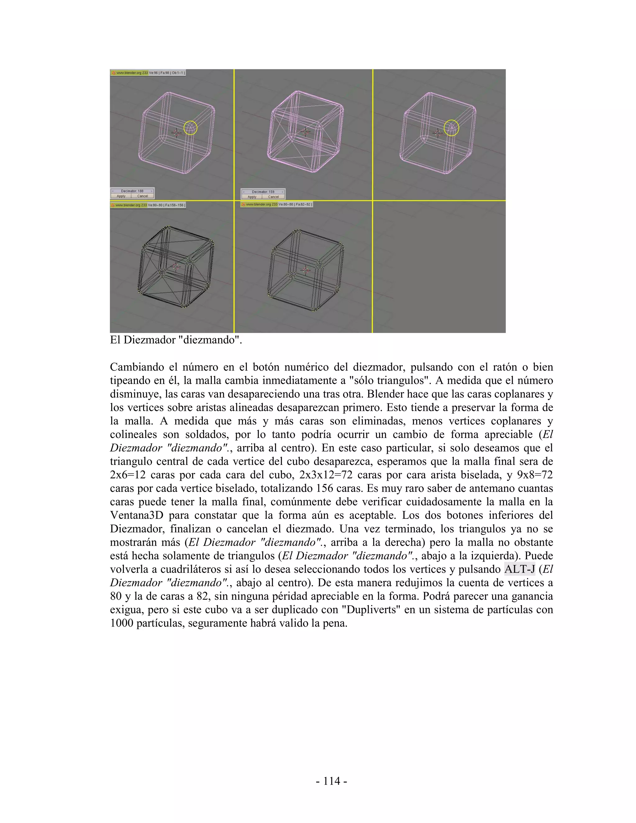 El Diezmador "diezmando".

Cambiando el número en el botón numérico del diezmador, pulsando con el ratón o bien
tipeando en él, la malla cambia inmediatamente a "sólo triangulos". A medida que el número
disminuye, las caras van desapareciendo una tras otra. Blender hace que las caras coplanares y
los vertices sobre aristas alineadas desaparezcan primero. Esto tiende a preservar la forma de
la malla. A medida que más y más caras son eliminadas, menos vertices coplanares y
colineales son soldados, por lo tanto podría ocurrir un cambio de forma apreciable (El
Diezmador "diezmando"., arriba al centro). En este caso particular, si solo deseamos que el
triangulo central de cada vertice del cubo desaparezca, esperamos que la malla final sera de
2x6=12 caras por cada cara del cubo, 2x3x12=72 caras por cara arista biselada, y 9x8=72
caras por cada vertice biselado, totalizando 156 caras. Es muy raro saber de antemano cuantas
caras puede tener la malla final, comúnmente debe verificar cuidadosamente la malla en la
Ventana3D para constatar que la forma aún es aceptable. Los dos botones inferiores del
Diezmador, finalizan o cancelan el diezmado. Una vez terminado, los triangulos ya no se
mostrarán más (El Diezmador "diezmando"., arriba a la derecha) pero la malla no obstante
está hecha solamente de triangulos (El Diezmador "diezmando"., abajo a la izquierda). Puede
volverla a cuadriláteros si así lo desea seleccionando todos los vertices y pulsando ALT-J (El
Diezmador "diezmando"., abajo al centro). De esta manera redujimos la cuenta de vertices a
80 y la de caras a 82, sin ninguna péridad apreciable en la forma. Podrá parecer una ganancia
exigua, pero si este cubo va a ser duplicado con "Dupliverts" en un sistema de partículas con
1000 partículas, seguramente habrá valido la pena.




                                           - 114 -
 