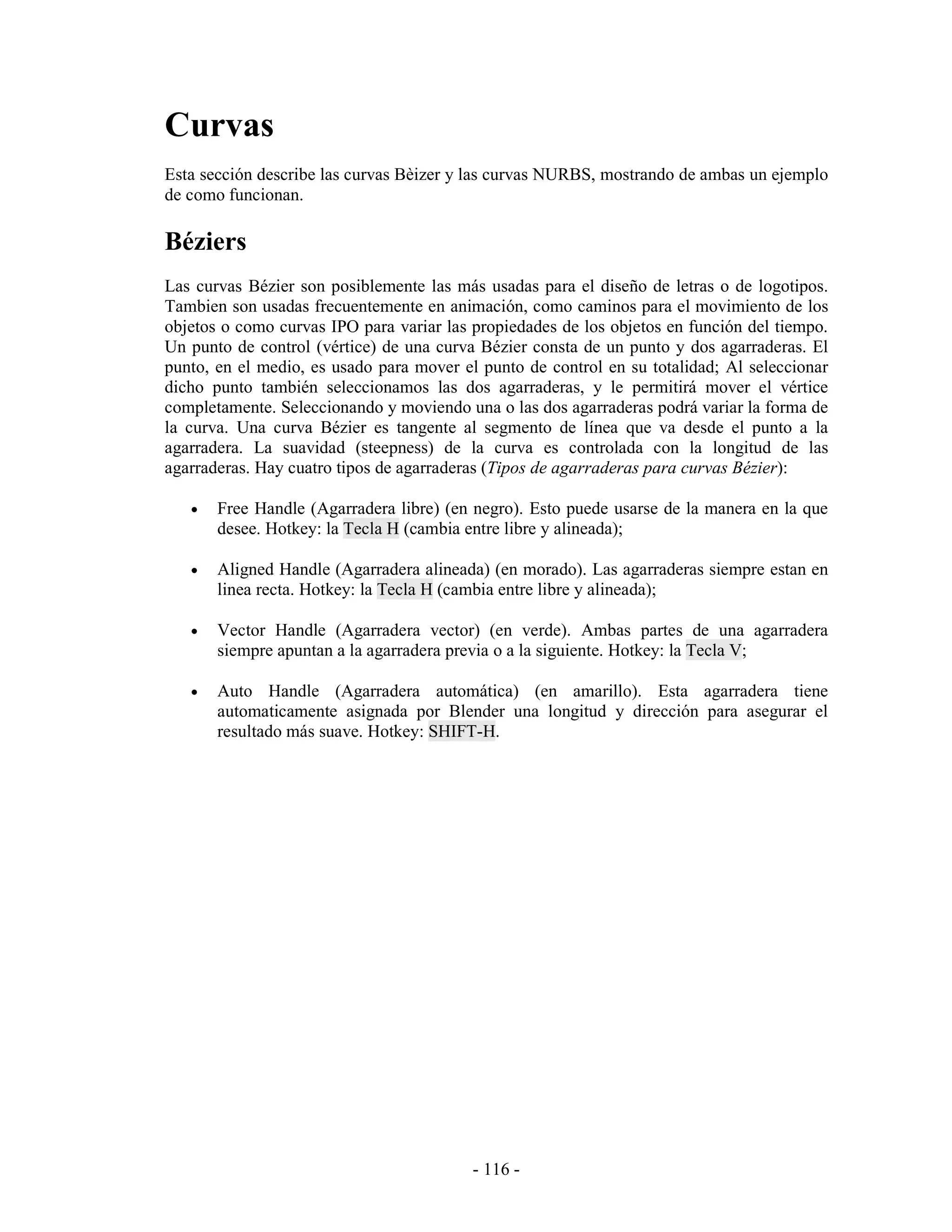Curvas
Esta sección describe las curvas Bèizer y las curvas NURBS, mostrando de ambas un ejemplo
de como funcionan.

Béziers
Las curvas Bézier son posiblemente las más usadas para el diseño de letras o de logotipos.
Tambien son usadas frecuentemente en animación, como caminos para el movimiento de los
objetos o como curvas IPO para variar las propiedades de los objetos en función del tiempo.
Un punto de control (vértice) de una curva Bézier consta de un punto y dos agarraderas. El
punto, en el medio, es usado para mover el punto de control en su totalidad; Al seleccionar
dicho punto también seleccionamos las dos agarraderas, y le permitirá mover el vértice
completamente. Seleccionando y moviendo una o las dos agarraderas podrá variar la forma de
la curva. Una curva Bézier es tangente al segmento de línea que va desde el punto a la
agarradera. La suavidad (steepness) de la curva es controlada con la longitud de las
agarraderas. Hay cuatro tipos de agarraderas (Tipos de agarraderas para curvas Bézier):

   •   Free Handle (Agarradera libre) (en negro). Esto puede usarse de la manera en la que
       desee. Hotkey: la Tecla H (cambia entre libre y alineada);

   •   Aligned Handle (Agarradera alineada) (en morado). Las agarraderas siempre estan en
       linea recta. Hotkey: la Tecla H (cambia entre libre y alineada);

   •   Vector Handle (Agarradera vector) (en verde). Ambas partes de una agarradera
       siempre apuntan a la agarradera previa o a la siguiente. Hotkey: la Tecla V;

   •   Auto Handle (Agarradera automática) (en amarillo). Esta agarradera tiene
       automaticamente asignada por Blender una longitud y dirección para asegurar el
       resultado más suave. Hotkey: SHIFT-H.




                                          - 116 -
 