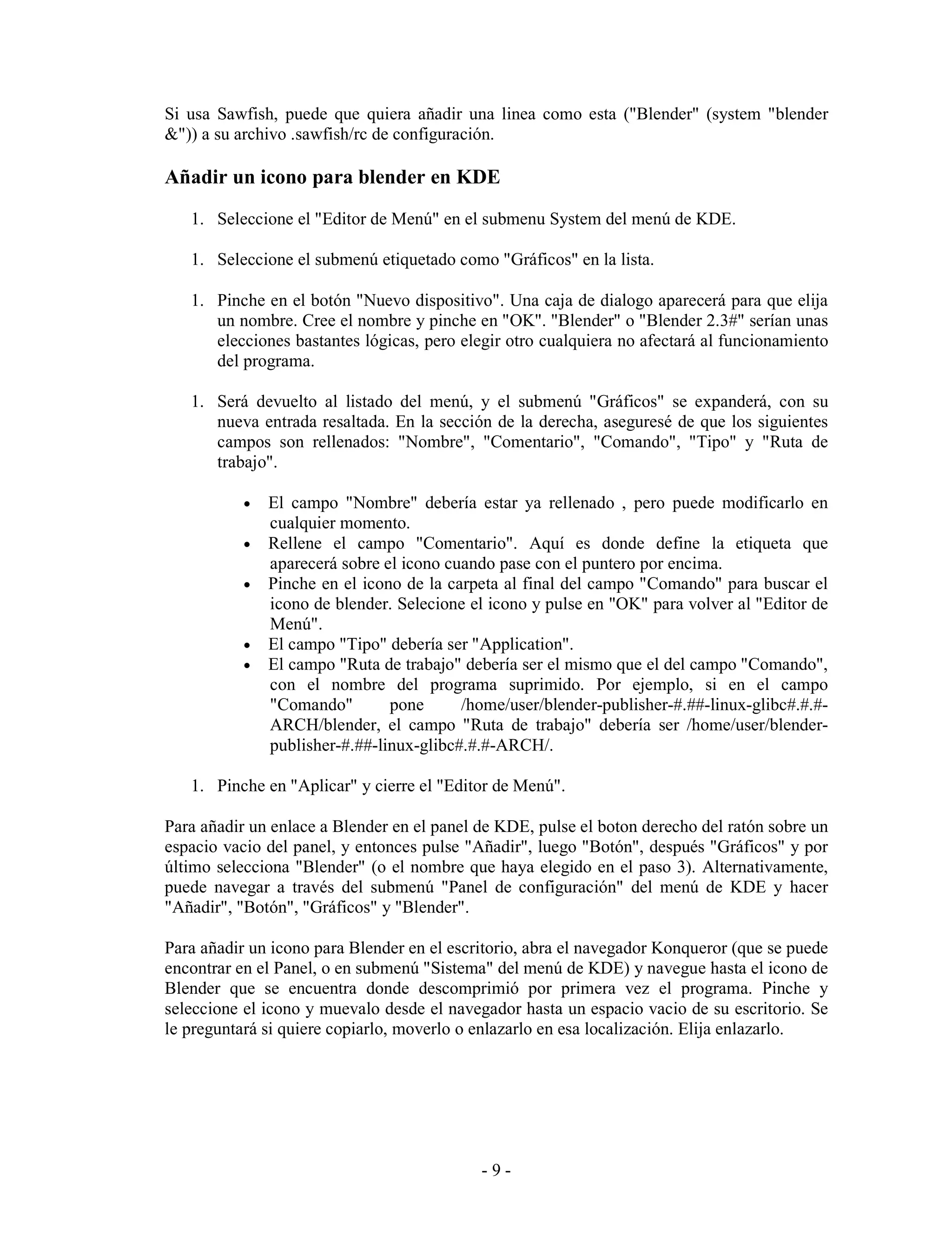 Si usa Sawfish, puede que quiera añadir una linea como esta ("Blender" (system "blender
&")) a su archivo .sawfish/rc de configuración.

Añadir un icono para blender en KDE
   1. Seleccione el "Editor de Menú" en el submenu System del menú de KDE.

   1. Seleccione el submenú etiquetado como "Gráficos" en la lista.

   1. Pinche en el botón "Nuevo dispositivo". Una caja de dialogo aparecerá para que elija
      un nombre. Cree el nombre y pinche en "OK". "Blender" o "Blender 2.3#" serían unas
      elecciones bastantes lógicas, pero elegir otro cualquiera no afectará al funcionamiento
      del programa.

   1. Será devuelto al listado del menú, y el submenú "Gráficos" se expanderá, con su
      nueva entrada resaltada. En la sección de la derecha, aseguresé de que los siguientes
      campos son rellenados: "Nombre", "Comentario", "Comando", "Tipo" y "Ruta de
      trabajo".

           •   El campo "Nombre" debería estar ya rellenado , pero puede modificarlo en
               cualquier momento.
           •   Rellene el campo "Comentario". Aquí es donde define la etiqueta que
               aparecerá sobre el icono cuando pase con el puntero por encima.
           •   Pinche en el icono de la carpeta al final del campo "Comando" para buscar el
               icono de blender. Selecione el icono y pulse en "OK" para volver al "Editor de
               Menú".
           •   El campo "Tipo" debería ser "Application".
           •   El campo "Ruta de trabajo" debería ser el mismo que el del campo "Comando",
               con el nombre del programa suprimido. Por ejemplo, si en el campo
               "Comando"        pone      /home/user/blender-publisher-#.##-linux-glibc#.#.#-
               ARCH/blender, el campo "Ruta de trabajo" debería ser /home/user/blender-
               publisher-#.##-linux-glibc#.#.#-ARCH/.

   1. Pinche en "Aplicar" y cierre el "Editor de Menú".

Para añadir un enlace a Blender en el panel de KDE, pulse el boton derecho del ratón sobre un
espacio vacio del panel, y entonces pulse "Añadir", luego "Botón", después "Gráficos" y por
último selecciona "Blender" (o el nombre que haya elegido en el paso 3). Alternativamente,
puede navegar a través del submenú "Panel de configuración" del menú de KDE y hacer
"Añadir", "Botón", "Gráficos" y "Blender".

Para añadir un icono para Blender en el escritorio, abra el navegador Konqueror (que se puede
encontrar en el Panel, o en submenú "Sistema" del menú de KDE) y navegue hasta el icono de
Blender que se encuentra donde descomprimió por primera vez el programa. Pinche y
seleccione el icono y muevalo desde el navegador hasta un espacio vacio de su escritorio. Se
le preguntará si quiere copiarlo, moverlo o enlazarlo en esa localización. Elija enlazarlo.




                                            -9-
 