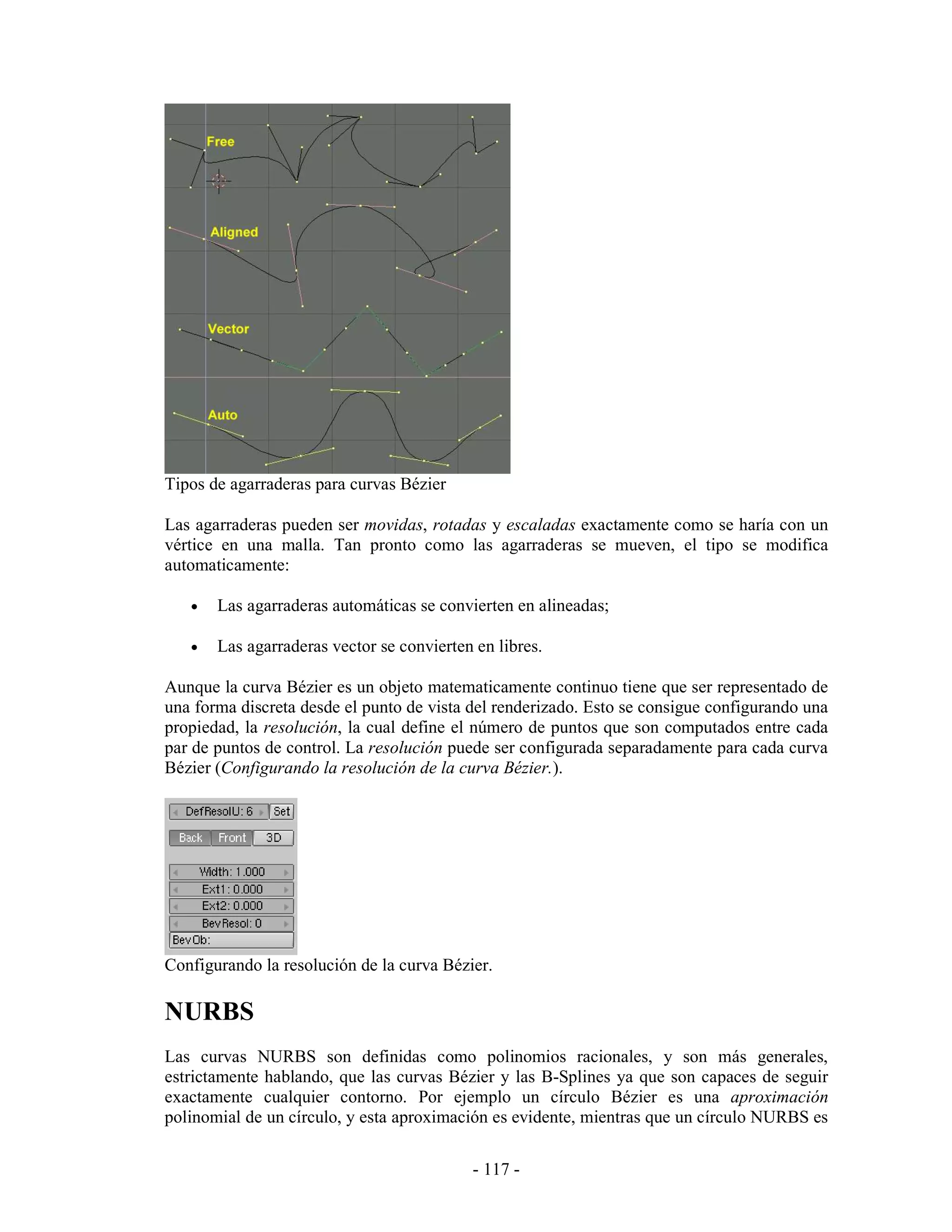 Tipos de agarraderas para curvas Bézier

Las agarraderas pueden ser movidas, rotadas y escaladas exactamente como se haría con un
vértice en una malla. Tan pronto como las agarraderas se mueven, el tipo se modifica
automaticamente:

   •   Las agarraderas automáticas se convierten en alineadas;

   •   Las agarraderas vector se convierten en libres.

Aunque la curva Bézier es un objeto matematicamente continuo tiene que ser representado de
una forma discreta desde el punto de vista del renderizado. Esto se consigue configurando una
propiedad, la resolución, la cual define el número de puntos que son computados entre cada
par de puntos de control. La resolución puede ser configurada separadamente para cada curva
Bézier (Configurando la resolución de la curva Bézier.).




Configurando la resolución de la curva Bézier.

NURBS
Las curvas NURBS son definidas como polinomios racionales, y son más generales,
estrictamente hablando, que las curvas Bézier y las B-Splines ya que son capaces de seguir
exactamente cualquier contorno. Por ejemplo un círculo Bézier es una aproximación
polinomial de un círculo, y esta aproximación es evidente, mientras que un círculo NURBS es

                                           - 117 -
 