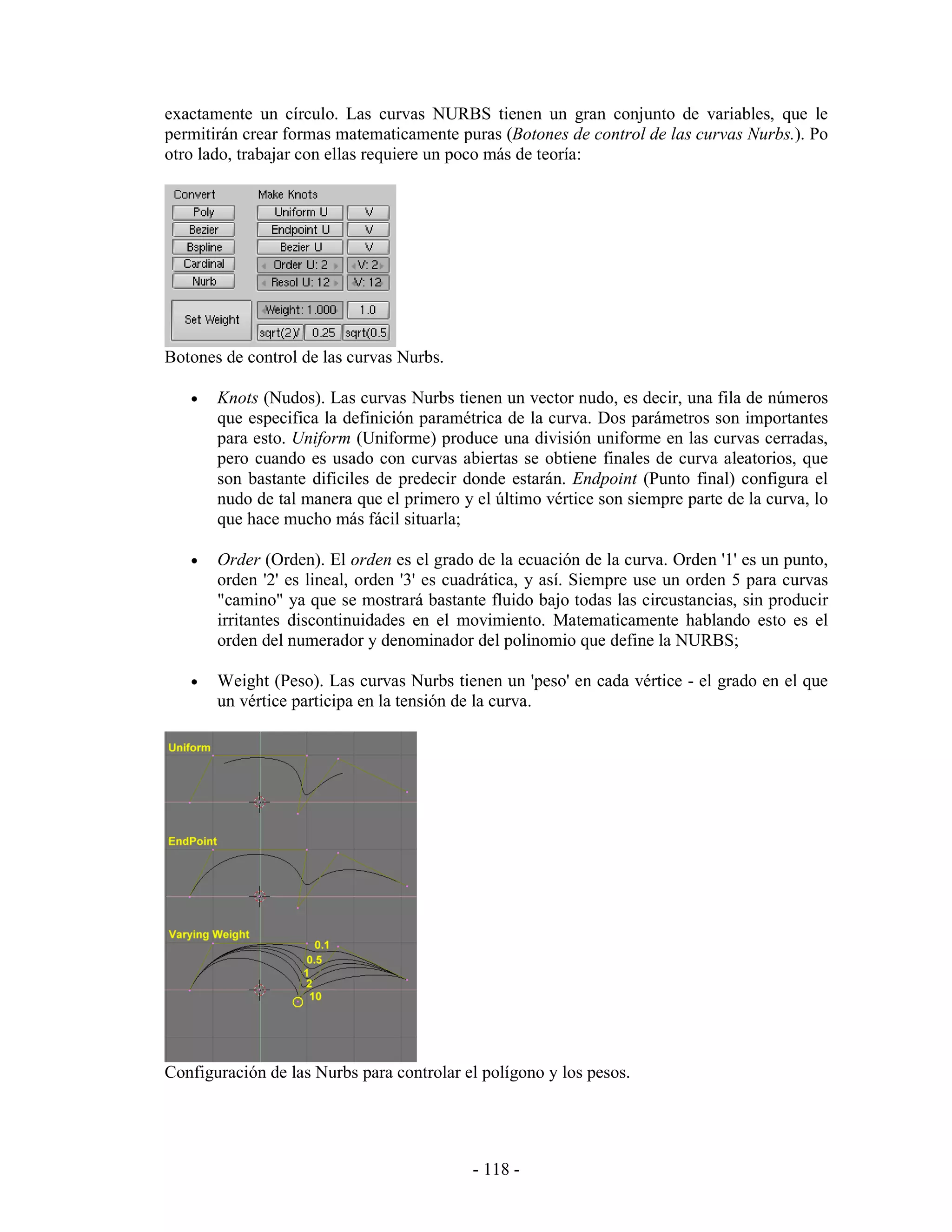 exactamente un círculo. Las curvas NURBS tienen un gran conjunto de variables, que le
permitirán crear formas matematicamente puras (Botones de control de las curvas Nurbs.). Po
otro lado, trabajar con ellas requiere un poco más de teoría:




Botones de control de las curvas Nurbs.

   •   Knots (Nudos). Las curvas Nurbs tienen un vector nudo, es decir, una fila de números
       que especifica la definición paramétrica de la curva. Dos parámetros son importantes
       para esto. Uniform (Uniforme) produce una división uniforme en las curvas cerradas,
       pero cuando es usado con curvas abiertas se obtiene finales de curva aleatorios, que
       son bastante dificiles de predecir donde estarán. Endpoint (Punto final) configura el
       nudo de tal manera que el primero y el último vértice son siempre parte de la curva, lo
       que hace mucho más fácil situarla;

   •   Order (Orden). El orden es el grado de la ecuación de la curva. Orden '1' es un punto,
       orden '2' es lineal, orden '3' es cuadrática, y así. Siempre use un orden 5 para curvas
       "camino" ya que se mostrará bastante fluido bajo todas las circustancias, sin producir
       irritantes discontinuidades en el movimiento. Matematicamente hablando esto es el
       orden del numerador y denominador del polinomio que define la NURBS;

   •   Weight (Peso). Las curvas Nurbs tienen un 'peso' en cada vértice - el grado en el que
       un vértice participa en la tensión de la curva.




Configuración de las Nurbs para controlar el polígono y los pesos.




                                           - 118 -
 