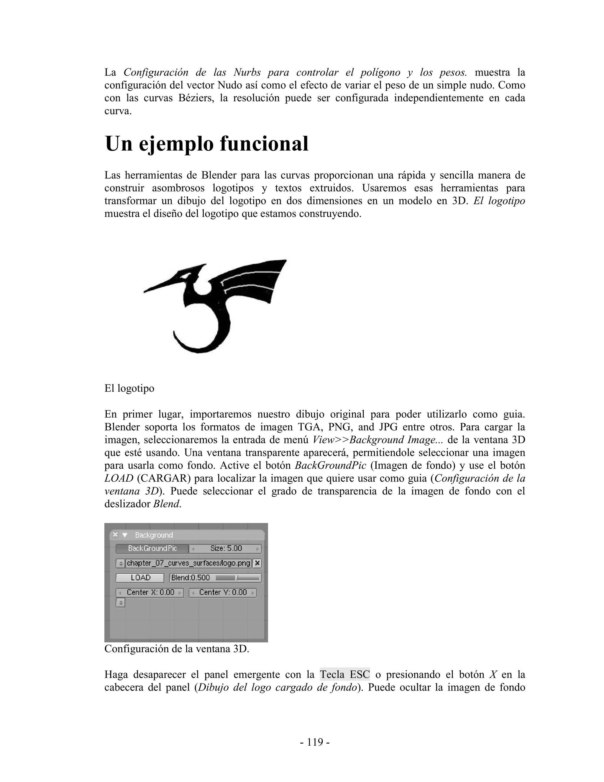 La Configuración de las Nurbs para controlar el polígono y los pesos. muestra la
configuración del vector Nudo así como el efecto de variar el peso de un simple nudo. Como
con las curvas Béziers, la resolución puede ser configurada independientemente en cada
curva.


Un ejemplo funcional
Las herramientas de Blender para las curvas proporcionan una rápida y sencilla manera de
construir asombrosos logotipos y textos extruidos. Usaremos esas herramientas para
transformar un dibujo del logotipo en dos dimensiones en un modelo en 3D. El logotipo
muestra el diseño del logotipo que estamos construyendo.




El logotipo

En primer lugar, importaremos nuestro dibujo original para poder utilizarlo como guia.
Blender soporta los formatos de imagen TGA, PNG, and JPG entre otros. Para cargar la
imagen, seleccionaremos la entrada de menú View>>Background Image... de la ventana 3D
que esté usando. Una ventana transparente aparecerá, permitiendole seleccionar una imagen
para usarla como fondo. Active el botón BackGroundPic (Imagen de fondo) y use el botón
LOAD (CARGAR) para localizar la imagen que quiere usar como guia (Configuración de la
ventana 3D). Puede seleccionar el grado de transparencia de la imagen de fondo con el
deslizador Blend.




Configuración de la ventana 3D.

Haga desaparecer el panel emergente con la Tecla ESC o presionando el botón X en la
cabecera del panel (Dibujo del logo cargado de fondo). Puede ocultar la imagen de fondo



                                         - 119 -
 