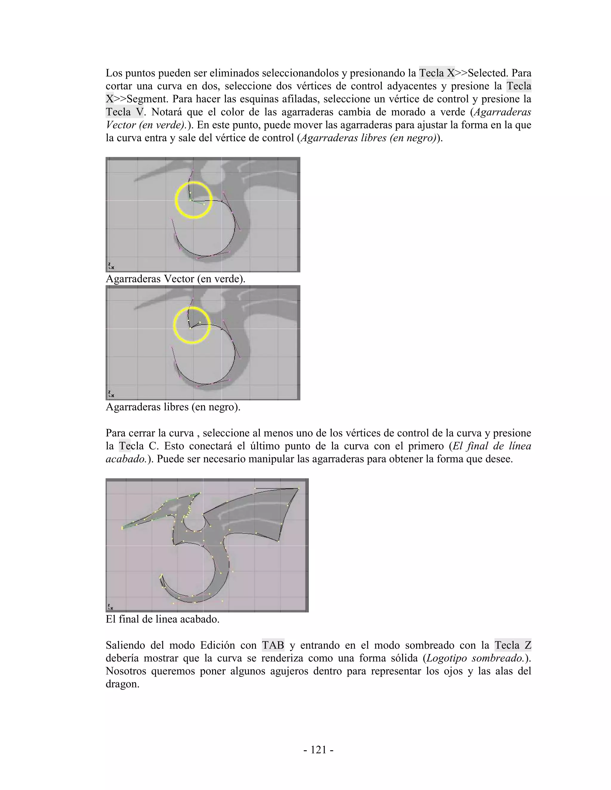Los puntos pueden ser eliminados seleccionandolos y presionando la Tecla X>>Selected. Para
cortar una curva en dos, seleccione dos vértices de control adyacentes y presione la Tecla
X>>Segment. Para hacer las esquinas afiladas, seleccione un vértice de control y presione la
Tecla V. Notará que el color de las agarraderas cambia de morado a verde (Agarraderas
Vector (en verde).). En este punto, puede mover las agarraderas para ajustar la forma en la que
la curva entra y sale del vértice de control (Agarraderas libres (en negro)).




Agarraderas Vector (en verde).




Agarraderas libres (en negro).

Para cerrar la curva , seleccione al menos uno de los vértices de control de la curva y presione
la Tecla C. Esto conectará el último punto de la curva con el primero (El final de línea
acabado.). Puede ser necesario manipular las agarraderas para obtener la forma que desee.




El final de linea acabado.

Saliendo del modo Edición con TAB y entrando en el modo sombreado con la Tecla Z
debería mostrar que la curva se renderiza como una forma sólida (Logotipo sombreado.).
Nosotros queremos poner algunos agujeros dentro para representar los ojos y las alas del
dragon.




                                            - 121 -
 