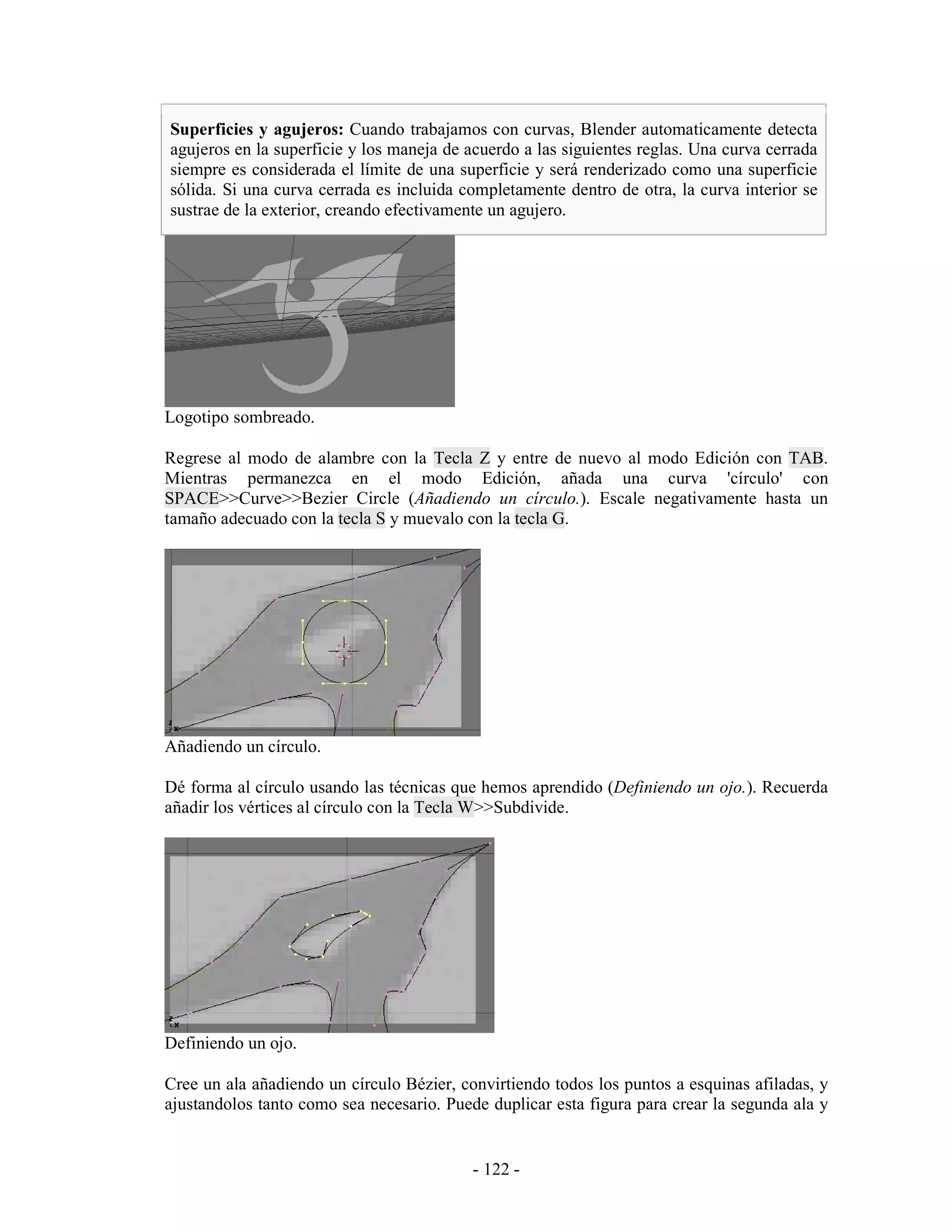 Superficies y agujeros: Cuando trabajamos con curvas, Blender automaticamente detecta
agujeros en la superficie y los maneja de acuerdo a las siguientes reglas. Una curva cerrada
siempre es considerada el límite de una superficie y será renderizado como una superficie
sólida. Si una curva cerrada es incluida completamente dentro de otra, la curva interior se
sustrae de la exterior, creando efectivamente un agujero.




Logotipo sombreado.

Regrese al modo de alambre con la Tecla Z y entre de nuevo al modo Edición con TAB.
Mientras permanezca en el modo Edición, añada una curva 'círculo' con
SPACE>>Curve>>Bezier Circle (Añadiendo un círculo.). Escale negativamente hasta un
tamaño adecuado con la tecla S y muevalo con la tecla G.




Añadiendo un círculo.

Dé forma al círculo usando las técnicas que hemos aprendido (Definiendo un ojo.). Recuerda
añadir los vértices al círculo con la Tecla W>>Subdivide.




Definiendo un ojo.

Cree un ala añadiendo un círculo Bézier, convirtiendo todos los puntos a esquinas afiladas, y
ajustandolos tanto como sea necesario. Puede duplicar esta figura para crear la segunda ala y


                                           - 122 -
 