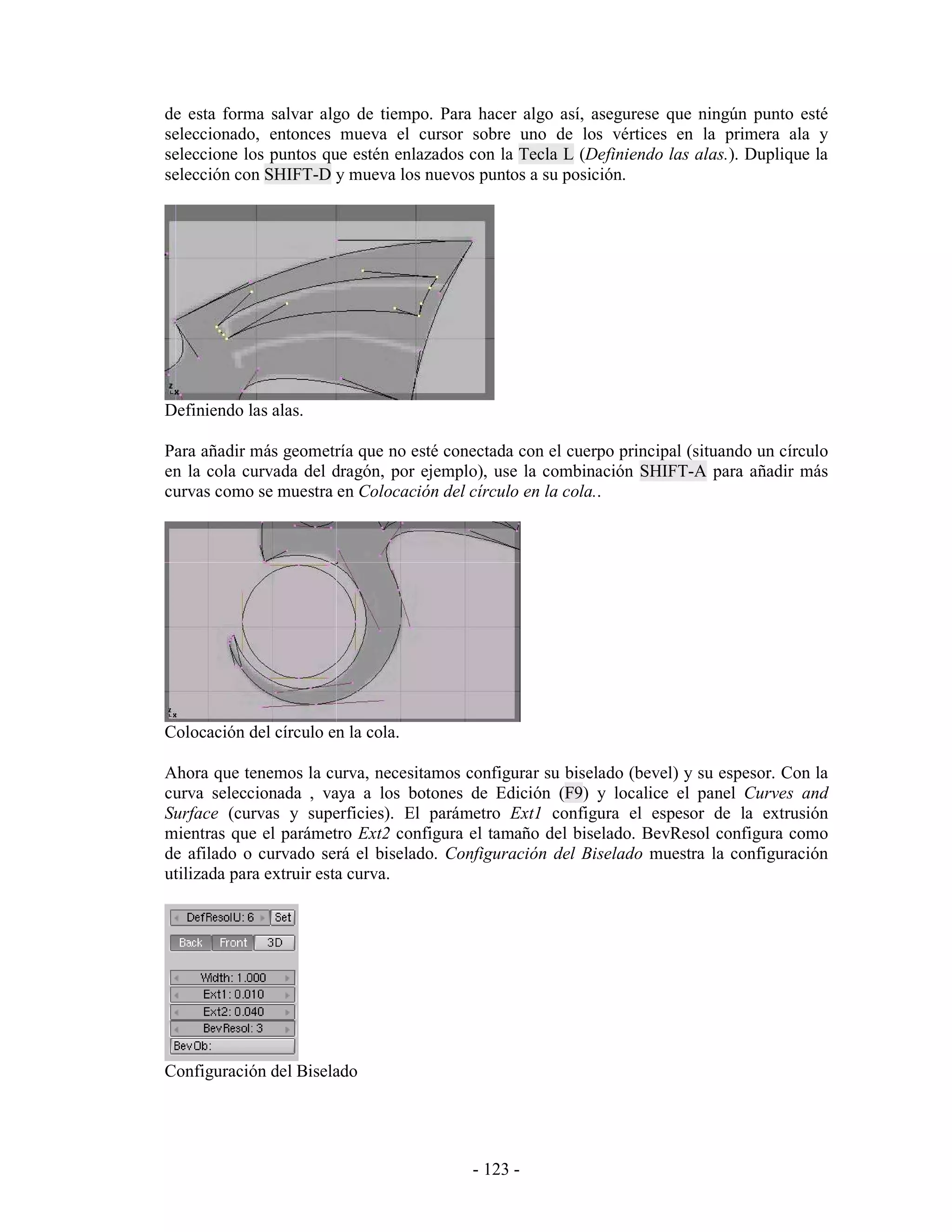 de esta forma salvar algo de tiempo. Para hacer algo así, asegurese que ningún punto esté
seleccionado, entonces mueva el cursor sobre uno de los vértices en la primera ala y
seleccione los puntos que estén enlazados con la Tecla L (Definiendo las alas.). Duplique la
selección con SHIFT-D y mueva los nuevos puntos a su posición.




Definiendo las alas.

Para añadir más geometría que no esté conectada con el cuerpo principal (situando un círculo
en la cola curvada del dragón, por ejemplo), use la combinación SHIFT-A para añadir más
curvas como se muestra en Colocación del círculo en la cola..




Colocación del círculo en la cola.

Ahora que tenemos la curva, necesitamos configurar su biselado (bevel) y su espesor. Con la
curva seleccionada , vaya a los botones de Edición (F9) y localice el panel Curves and
Surface (curvas y superficies). El parámetro Ext1 configura el espesor de la extrusión
mientras que el parámetro Ext2 configura el tamaño del biselado. BevResol configura como
de afilado o curvado será el biselado. Configuración del Biselado muestra la configuración
utilizada para extruir esta curva.




Configuración del Biselado




                                          - 123 -
 