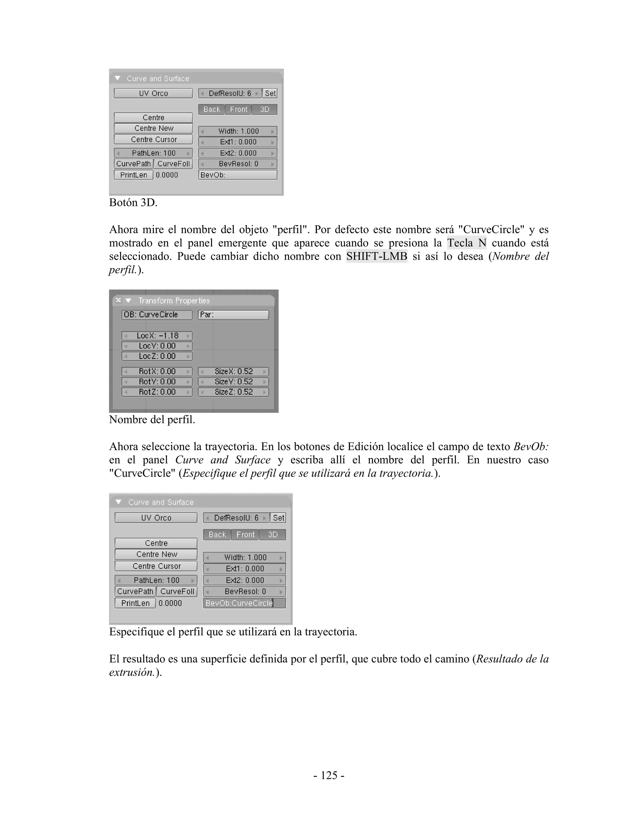 Botón 3D.

Ahora mire el nombre del objeto "perfil". Por defecto este nombre será "CurveCircle" y es
mostrado en el panel emergente que aparece cuando se presiona la Tecla N cuando está
seleccionado. Puede cambiar dicho nombre con SHIFT-LMB si así lo desea (Nombre del
perfil.).




Nombre del perfil.

Ahora seleccione la trayectoria. En los botones de Edición localice el campo de texto BevOb:
en el panel Curve and Surface y escriba allí el nombre del perfil. En nuestro caso
"CurveCircle" (Especifique el perfil que se utilizará en la trayectoria.).




Especifique el perfil que se utilizará en la trayectoria.

El resultado es una superficie definida por el perfil, que cubre todo el camino (Resultado de la
extrusión.).




                                              - 125 -
 