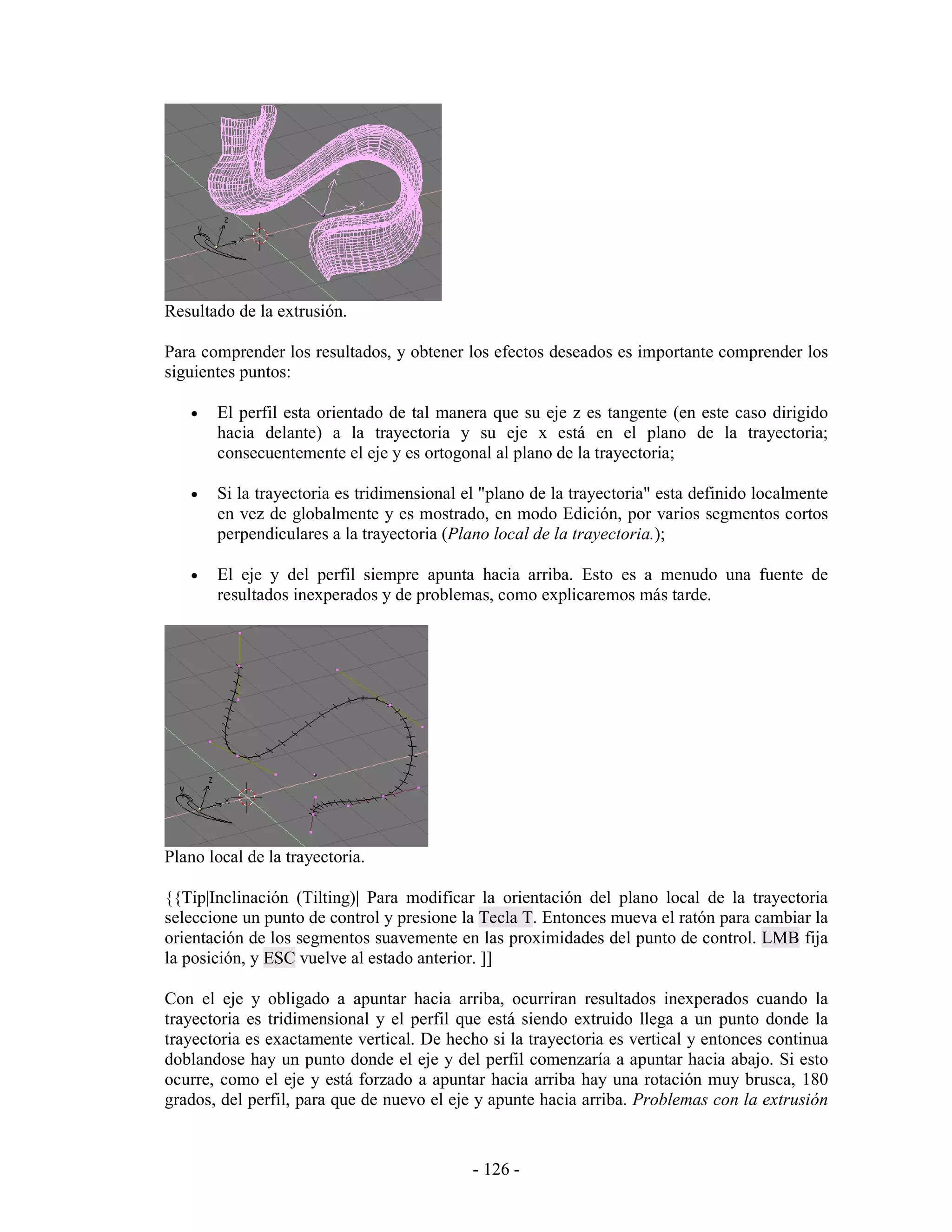 Resultado de la extrusión.

Para comprender los resultados, y obtener los efectos deseados es importante comprender los
siguientes puntos:

   •   El perfil esta orientado de tal manera que su eje z es tangente (en este caso dirigido
       hacia delante) a la trayectoria y su eje x está en el plano de la trayectoria;
       consecuentemente el eje y es ortogonal al plano de la trayectoria;

   •   Si la trayectoria es tridimensional el "plano de la trayectoria" esta definido localmente
       en vez de globalmente y es mostrado, en modo Edición, por varios segmentos cortos
       perpendiculares a la trayectoria (Plano local de la trayectoria.);

   •   El eje y del perfil siempre apunta hacia arriba. Esto es a menudo una fuente de
       resultados inexperados y de problemas, como explicaremos más tarde.




Plano local de la trayectoria.

{{Tip|Inclinación (Tilting)| Para modificar la orientación del plano local de la trayectoria
seleccione un punto de control y presione la Tecla T. Entonces mueva el ratón para cambiar la
orientación de los segmentos suavemente en las proximidades del punto de control. LMB fija
la posición, y ESC vuelve al estado anterior. ]]

Con el eje y obligado a apuntar hacia arriba, ocurriran resultados inexperados cuando la
trayectoria es tridimensional y el perfil que está siendo extruido llega a un punto donde la
trayectoria es exactamente vertical. De hecho si la trayectoria es vertical y entonces continua
doblandose hay un punto donde el eje y del perfil comenzaría a apuntar hacia abajo. Si esto
ocurre, como el eje y está forzado a apuntar hacia arriba hay una rotación muy brusca, 180
grados, del perfil, para que de nuevo el eje y apunte hacia arriba. Problemas con la extrusión


                                            - 126 -
 
