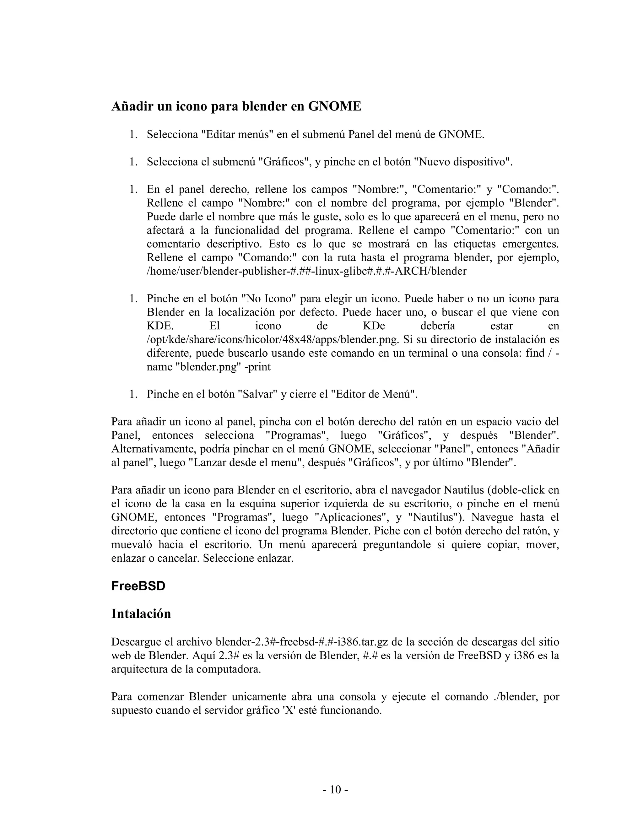 Añadir un icono para blender en GNOME
   1. Selecciona "Editar menús" en el submenú Panel del menú de GNOME.

   1. Selecciona el submenú "Gráficos", y pinche en el botón "Nuevo dispositivo".

   1. En el panel derecho, rellene los campos "Nombre:", "Comentario:" y "Comando:".
      Rellene el campo "Nombre:" con el nombre del programa, por ejemplo "Blender".
      Puede darle el nombre que más le guste, solo es lo que aparecerá en el menu, pero no
      afectará a la funcionalidad del programa. Rellene el campo "Comentario:" con un
      comentario descriptivo. Esto es lo que se mostrará en las etiquetas emergentes.
      Rellene el campo "Comando:" con la ruta hasta el programa blender, por ejemplo,
      /home/user/blender-publisher-#.##-linux-glibc#.#.#-ARCH/blender

   1. Pinche en el botón "No Icono" para elegir un icono. Puede haber o no un icono para
      Blender en la localización por defecto. Puede hacer uno, o buscar el que viene con
      KDE.         El        icono       de       KDe          debería        estar        en
      /opt/kde/share/icons/hicolor/48x48/apps/blender.png. Si su directorio de instalación es
      diferente, puede buscarlo usando este comando en un terminal o una consola: find / -
      name "blender.png" -print

   1. Pinche en el botón "Salvar" y cierre el "Editor de Menú".

Para añadir un icono al panel, pincha con el botón derecho del ratón en un espacio vacio del
Panel, entonces selecciona "Programas", luego "Gráficos", y después "Blender".
Alternativamente, podría pinchar en el menú GNOME, seleccionar "Panel", entonces "Añadir
al panel", luego "Lanzar desde el menu", después "Gráficos", y por último "Blender".

Para añadir un icono para Blender en el escritorio, abra el navegador Nautilus (doble-click en
el icono de la casa en la esquina superior izquierda de su escritorio, o pinche en el menú
GNOME, entonces "Programas", luego "Aplicaciones", y "Nautilus"). Navegue hasta el
directorio que contiene el icono del programa Blender. Piche con el botón derecho del ratón, y
muevaló hacia el escritorio. Un menú aparecerá preguntandole si quiere copiar, mover,
enlazar o cancelar. Seleccione enlazar.

FreeBSD

Intalación
Descargue el archivo blender-2.3#-freebsd-#.#-i386.tar.gz de la sección de descargas del sitio
web de Blender. Aquí 2.3# es la versión de Blender, #.# es la versión de FreeBSD y i386 es la
arquitectura de la computadora.

Para comenzar Blender unicamente abra una consola y ejecute el comando ./blender, por
supuesto cuando el servidor gráfico 'X' esté funcionando.




                                            - 10 -
 